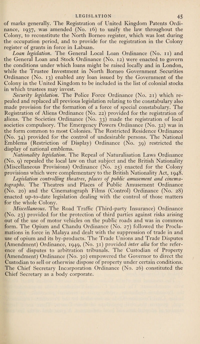 of marks generally. The Registration of United Kingdom Patents Ordi¬ nance, 1937, was amended (No. 16) to unify the law throughout the Colony, to reconstitute the North Borneo register, which was lost during the occupation period, and to provide for the registration in the Colony register of grants in force in Labuan. Loan legislation. The General Local Loan Ordinance (No. 11) and the General Loan and Stock Ordinance (No. 12) were enacted to govern the conditions under which loans might be raised locally and in London, while the Trustee Investment in North Borneo Government Securities Ordinance (No. 13) enabled any loan issued by the Government of the Colony in the United Kingdom to be included in the list of colonial stocks in which trustees may invest. Security legislation. The Police Force Ordinance (No. 21) which re¬ pealed and replaced all previous legislation relating to the constabulary also made provision for the formation of a force of special constabulary. The Registration of Aliens Ordinance (No. 22) provided for the registration of aliens. The Societies Ordinance (No. 33) made the registration of local societies compulsory. The Emergency Powers Ordinance (No. 32) was in the form common to most Colonies. The Restricted Residence Ordinance (No. 34) provided for the control of undesirable persons. The National Emblems (Restriction of Display) Ordinance (No. 39) restricted the display of national emblems. Nationality legislation. The Repeal of Naturalisation Laws Ordinance (No. 9) repealed the local law on that subject and the British Nationality (Miscellaneous Provisions) Ordinance (No. 25) enacted for the Colony provisions which were complementary to the British Nationality Act, 1948. Legislation controlling theatres, places of public amusement and cinema¬ tographs. The Theatres and Places of Public Amusement Ordinance (No. 20) and the Cinematograph Films (Control) Ordinance (No. 28) enacted up-to-date legislation dealing with the control of those matters for the whole Colony. Miscellaneous. The Road Traffic (Third-party Insurance) Ordinance (No. 23) provided for the protection of third parties against risks arising out of the use of motor vehicles on the public roads and was in common form. The Opium and Chandu Ordinance (No. 27) followed the Procla¬ mations in force in Malaya and dealt with the suppression of trade in and use of opium and its by-products. The Trade Unions and Trade Disputes (Amendment) Ordinance, 1949, (No. 31) provided inter alia for the refer¬ ence of disputes to arbitration tribunals. The Custodian of Property (Amendment) Ordinance (No. 30) empowered the Governor to direct the Custodian to sell or otherwise dispose of property under certain conditions. The Chief Secretary Incorporation Ordinance (No. 26) constituted the Chief Secretary as a body corporate.