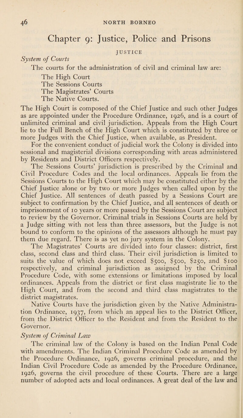 Chapter 9: Justice, Police and Prisons System of Courts JUSTICE The courts for the administration of civil and criminal law are: The High Court The Sessions Courts The Magistrates’ Courts The Native Courts. The High Court is composed of the Chief Justice and such other Judges as are appointed under the Procedure Ordinance, 1926, and is a court of unlimited criminal and civil jurisdiction. Appeals from the High Court lie to the Full Bench of the High Court which is constituted by three or more Judges with the Chief Justice, when available, as President. For the convenient conduct of judicial work the Colony is divided into sessional and magisterial divisions corresponding with areas administered by Residents and District Officers respectively. The Sessions Courts’ jurisdiction is prescribed by the Criminal and Civil Procedure Codes and the local ordinances. Appeals lie from the Sessions Courts to the High Court which may be constituted either by the Chief Justice alone or by two or more Judges when called upon by the Chief Justice. All sentences of death passed by a Sessions Court are subject to confirmation by the Chief Justice, and all sentences of death or imprisonment of 10 years or more passed by the Sessions Court are subject to review by the Governor. Criminal trials in Sessions Courts are held by a Judge sitting with not less than three assessors, but the Judge is not bound to conform to the opinions of the assessors although he must pay them due regard. There is as yet no jury system in the Colony. The Magistrates’ Courts are divided into four classes: district, first class, second class and third class. Their civil jurisdiction is limited to suits the value of which does not exceed $500, $500, $250, and $100 respectively, and criminal jurisdiction as assigned by the Criminal Procedure Code, with some extensions or limitations imposed by local ordinances. Appeals from the district or first class magistrate lie to the High Court, and from the second and third class magistrates to the district magistrates. Native Courts have the jurisdiction given by the Native Administra¬ tion Ordinance, 1937, from which an appeal lies to the District Officer, from the District Officer to the Resident and from the Resident to the Governor. System of Criminal Law The criminal law of the Colony is based on the Indian Penal Code with amendments. The Indian Criminal Procedure Code as amended by the Procedure Ordinance, 1926, governs criminal procedure, and the Indian Civil Procedure Code as amended by the Procedure Ordinance, 1926, governs the civil procedure of these Courts. There are a large number of adopted acts and local ordinances. A great deal of the law and