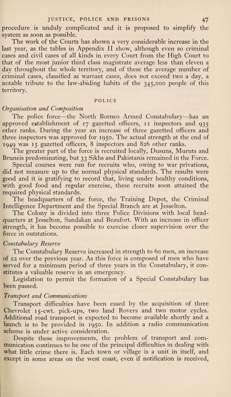 procedure is unduly complicated and it is proposed to simplify the system as soon as possible. The work of the Courts has shown a very considerable increase in the last year, as the tables in Appendix II show, although even so criminal cases and civil cases of all kinds in every Court from the High Court to that of the most junior third class magistrate average less than eleven a day throughout the whole territory, and of these the average number of criminal cases, classified as warrant cases, does not exceed two a day, a notable tribute to the law-abiding habits of the 345,000 people of this territory. POLICE Organisation and Composition The police force—the North Borneo Armed Constabulary—has an approved establishment of 17 gazetted officers, 11 inspectors and 935 other ranks. During the year an increase of three gazetted officers and three inspectors was approved for 1950. The actual strength at the end of 1949 was 15 gazetted officers, 8 inspectors and 826 other ranks. The greater part of the force is recruited locally, Dusuns, Muruts and Bruneis predominating, but 33 Sikhs and Pakistanis remained in the Force. Special courses were run for recruits who, owing to war privations, did not measure up to the normal physical standards. The results were good and it is gratifying to record that, living under healthy conditions, with good food and regular exercise, these recruits soon attained the required physical standards. The headquarters of the force, the Training Depot, the Criminal Intelligence Department and the Special Branch are at Jesselton. The Colony is divided into three Police Divisions with local head¬ quarters at Jesselton, Sandakan and Beaufort. With an increase in officer strength, it has become possible to exercise closer supervision over the force in outstations. Constabulary Reserve The Constabulary Reserve increased in strength to 60 men, an increase of 22 over the previous year. As this force is composed of men who have served for a minimum period of three years in the Constabulary, it con¬ stitutes a valuable reserve in an emergency. Legislation to permit the formation of a Special Constabulary has been passed. Transport and Communications Transport difficulties have been eased by the acquisition of three Chevrolet 15-cwt. pick-ups, two land Rovers and two motor cycles. Additional road transport is expected to become available shortly and a launch is to be provided in 1950. In addition a radio communication scheme is under active consideration. Despite these improvements, the problem of transport and com¬ munication continues to be one of the principal difficulties in dealing with what little crime there is. Each town or village is a unit in itself, and except in some areas on the west coast, even if notification is received,
