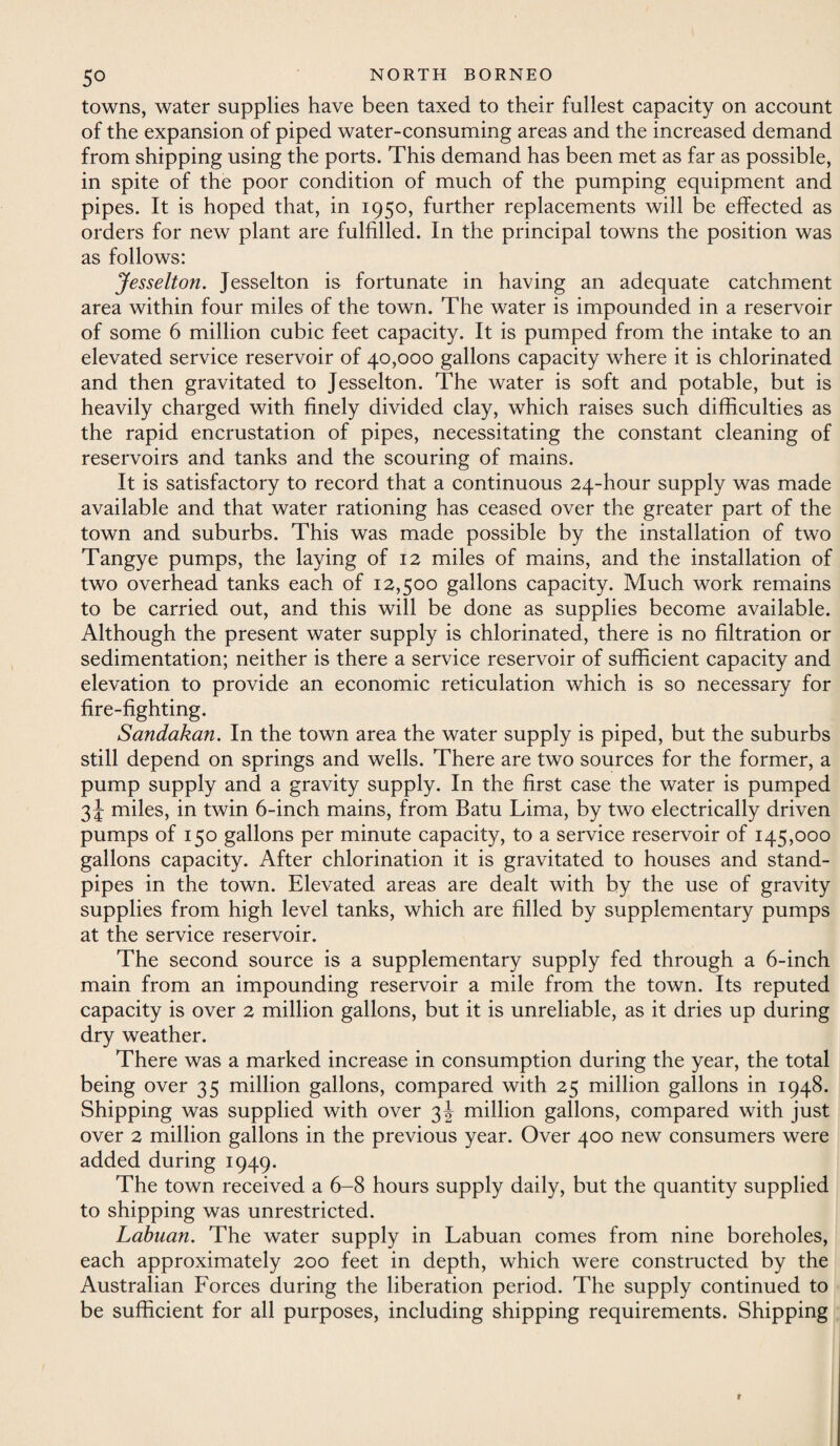 towns, water supplies have been taxed to their fullest capacity on account of the expansion of piped water-consuming areas and the increased demand from shipping using the ports. This demand has been met as far as possible, in spite of the poor condition of much of the pumping equipment and pipes. It is hoped that, in 1950, further replacements will be effected as orders for new plant are fulfilled. In the principal towns the position was as follows: Jesselton. Jesselton is fortunate in having an adequate catchment area within four miles of the town. The water is impounded in a reservoir of some 6 million cubic feet capacity. It is pumped from the intake to an elevated service reservoir of 40,000 gallons capacity where it is chlorinated and then gravitated to Jesselton. The water is soft and potable, but is heavily charged with finely divided clay, which raises such difficulties as the rapid encrustation of pipes, necessitating the constant cleaning of reservoirs and tanks and the scouring of mains. It is satisfactory to record that a continuous 24-hour supply was made available and that water rationing has ceased over the greater part of the town and suburbs. This was made possible by the installation of two Tangye pumps, the laying of 12 miles of mains, and the installation of two overhead tanks each of 12,500 gallons capacity. Much work remains to be carried out, and this will be done as supplies become available. Although the present water supply is chlorinated, there is no filtration or sedimentation; neither is there a service reservoir of sufficient capacity and elevation to provide an economic reticulation which is so necessary for fire-fighting. Sandakan. In the town area the water supply is piped, but the suburbs still depend on springs and wells. There are two sources for the former, a pump supply and a gravity supply. In the first case the water is pumped 3 J miles, in twin 6-inch mains, from Batu Lima, by two electrically driven pumps of 150 gallons per minute capacity, to a service reservoir of 145,000 gallons capacity. After chlorination it is gravitated to houses and stand¬ pipes in the town. Elevated areas are dealt with by the use of gravity supplies from high level tanks, which are filled by supplementary pumps at the service reservoir. The second source is a supplementary supply fed through a 6-inch main from an impounding reservoir a mile from the town. Its reputed capacity is over 2 million gallons, but it is unreliable, as it dries up during dry weather. There was a marked increase in consumption during the year, the total being over 35 million gallons, compared with 25 million gallons in 1948. Shipping was supplied with over 3J million gallons, compared with just over 2 million gallons in the previous year. Over 400 new consumers were added during 1949. The town received a 6-8 hours supply daily, but the quantity supplied to shipping was unrestricted. Labuan. The water supply in Labuan comes from nine boreholes, each approximately 200 feet in depth, which were constructed by the Australian Forces during the liberation period. The supply continued to be sufficient for all purposes, including shipping requirements. Shipping