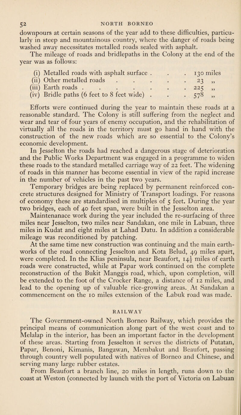 downpours at certain seasons of the year add to these difficulties, particu¬ larly in steep and mountainous country, where the danger of roads being washed away necessitates metalled roads sealed with asphalt. The mileage of roads and bridlepaths in the Colony at the end of the year was as follows: (i) Metalled roads with asphalt surface . • 130 miles (ii) Other metalled roads • 23 „ (iii) Earth roads ..... • • 225 „ (iv) Bridle paths (6 feet to 8 feet wide) . • #s GO L- LO • Efforts were continued during the year to maintain these roads at a reasonable standard. The Colony is still suffering from the neglect and wear and tear of four years of enemy occupation, and the rehabilitation of virtually all the roads in the territory must go hand in hand with the construction of the new roads which are so essential to the Colony’s economic development. In Jesselton the roads had reached a dangerous stage of deterioration and the Public Works Department was engaged in a programme to widen these roads to the standard metalled carriage way of 22 feet. The widening of roads in this manner has become essential in view of the rapid increase in the number of vehicles in the past two years. Temporary bridges are being replaced by permanent reinforced con¬ crete structures designed for Ministry of Transport loadings. For reasons of economy these are standardised in multiples of 5 feet. During the year two bridges, each of 40 feet span, were built in the Jesselton area. Maintenanace work during the year included the re-surfacing of three miles near Jesselton, two miles near Sandakan, one mile in Labuan, three miles in Kudat and eight miles at Lahad Datu. In addition a considerable mileage was reconditioned by patching. At the same time new construction was continuing and the main earth¬ works of the road connecting Jesselton and Kota Belud, 49 miles apart, were completed. In the Klias peninsula, near Beaufort, 14J miles of earth roads were constructed, while at Papar work continued on the complete reconstruction of the Bukit Manggis road, which, upon completion, will be extended to the foot of the Crocker Range, a distance of 12 miles, and lead to the opening up of valuable rice-growing areas. At Sandakan a commencement on the 10 miles extension of the Labuk road was made. RAILWAY The Government-owned North Borneo Railway, which provides the principal means of communication along part of the west coast and to Melalap in the interior, has been an important factor in the development of these areas. Starting from Jesselton it serves the districts of Putatan, Papar, Benoni, Kimanis, Bangawan, Membakut and Beaufort, passing through country well populated with natives of Borneo and Chinese, and serving many large rubber estates. From Beaufort a branch line, 20 miles in length, runs down to the coast at Weston (connected by launch with the port of Victoria on Labuan