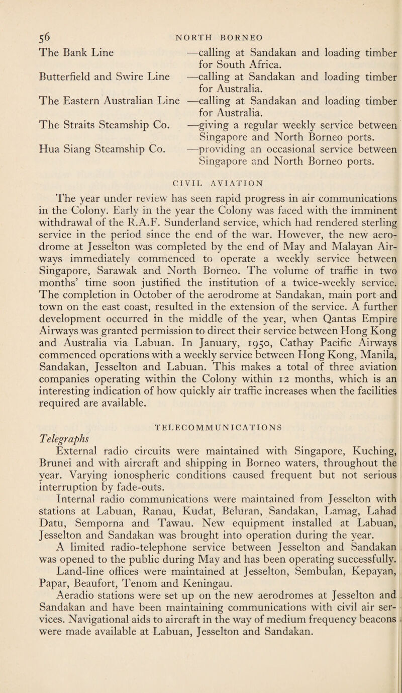 The Bank Line Butterfield and Swire Line The Eastern Australian Line The Straits Steamship Co. Hua Siang Steamship Co. —calling at Sandakan and loading timber for South Africa. —calling at Sandakan and loading timber for Australia. —calling at Sandakan and loading timber for Australia. —giving a regular weekly service between Singapore and North Borneo ports. -—providing an occasional service between Singapore and North Borneo ports. CIVIL AVIATION The year under review has seen rapid progress in air communications in the Colony. Early in the year the Colony was faced with the imminent withdrawal of the R..A.F. Sunderland service, which had rendered sterling service in the period since the end of the war. However, the new aero¬ drome at Jesselton was completed by the end of May and Malayan Air¬ ways immediately commenced to operate a weekly service between Singapore, Sarawak and North Borneo. The volume of traffic in two months’ time soon justified the institution of a twice-weekly service. The completion in October of the aerodrome at Sandakan, main port and town on the east coast, resulted in the extension of the service. A further development occurred in the middle of the year, when Qantas Empire Airways was granted permission to direct their service between Hong Kong and Australia via Labuan. In January, 1950, Cathay Pacific Airways commenced operations with a weekly service between Hong Kong, Manila, Sandakan, Jesselton and Labuan. This makes a total of three aviation companies operating within the Colony within 12 months, which is an interesting indication of how quickly air traffic increases when the facilities required are available. TELECOMMUNICATIONS Telegraphs External radio circuits were maintained with Singapore, Kuching, Brunei and with aircraft and shipping in Borneo waters, throughout the year. Varying ionospheric conditions caused frequent but not serious interruption by fade-outs. Internal radio communications were maintained from Jesselton with stations at Labuan, Ranau, Kudat, Beluran, Sandakan, Lamag, Lahad Datu, Semporna and Tawau. New equipment installed at Labuan, Jesselton and Sandakan was brought into operation during the year. A limited radio-telephone service between Jesselton and Sandakan was opened to the public during May and has been operating successfully. Land-line offices were maintained at Jesselton, Sembulan, Kepayan, Papar, Beaufort, Tenom and Keningau. Aeradio stations were set up on the new aerodromes at Jesselton and Sandakan and have been maintaining communications with civil air ser¬ vices. Navigational aids to aircraft in the way of medium frequency beacons were made available at Labuan, Jesselton and Sandakan.