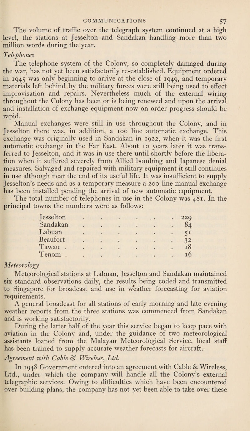The volume of traffic over the telegraph system continued at a high level, the stations at Jesselton and Sandakan handling more than two million words during the year. Telephones The telephone system of the Colony, so completely damaged during the war, has not yet been satisfactorily re-established. Equipment ordered in 1945 was only beginning to arrive at the close of 1949, and temporary materials left behind by the military forces were still being used to effect improvisation and repairs. Nevertheless much of the external wiring throughout the Colony has been or is being renewed and upon the arrival and installation of exchange equipment now on order progress should be rapid. Manual exchanges were still in use throughout the Colony, and in Jesselton there was, in addition, a 100 line automatic exchange. This exchange was originally used in Sandakan in 1922, when it was the first automatic exchange in the Far East. About 10 years later it was trans¬ ferred to Jesselton, and it was in use there until shortly before the libera¬ tion when it suffered severely from Allied bombing and Japanese denial measures. Salvaged and repaired with military equipment it still continues in use although near the end of its useful life. It was insufficient to supply Jesselton’s needs and as a temporary measure a 200-line manual exchange has been installed pending the arrival of new automatic equipment. The total number of telephones in use in the Colony was 481. In the principal towns the numbers were as follows: Jesselton Sandakan Labuan Beaufort Tawau . Tenom . 229 84 5i 32 18 16 Meteorology Meteorological stations at Labuan, Jesselton and Sandakan maintained six standard observations daily, the results being coded and transmitted to Singapore for broadcast and use in w*eather forecasting for aviation requirements. A general broadcast for all stations of early morning and late evening weather reports from the three stations was commenced from Sandakan and is working satisfactorily. During the latter half of the year this service began to keep pace with aviation in the Colony and, under the guidance of two meteorological assistants loaned from the Malayan Meteorological Service, local staff has been trained to supply accurate weather forecasts for aircraft. Agreement with Cable & Wireless, Ltd. In 1948 Government entered into an agreement with Cable & Wireless, Ltd., under which the company will handle all the Colony’s external telegraphic services. Owing to difficulties which have been encountered over building plans, the company has not yet been able to take over these