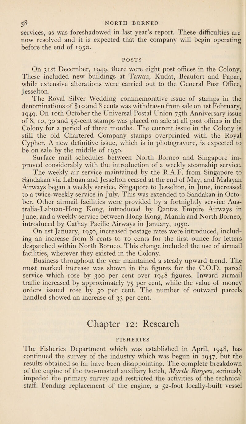 services, as was foreshadowed in last year’s report. These difficulties are now resolved and it is expected that the company will begin operating before the end of 1950. POSTS On 31st December, 1949, there were eight post offices in the Colony. These included new buildings at Tawau, Kudat, Beaufort and Papar, while extensive alterations were carried out to the General Post Office, Jesselton. The Royal Silver Wedding commemorative issue of stamps in the denominations of $10 and 8 cents was withdrawn from sale on 1st February, 1949. On 10th October the Universal Postal Union 75th Anniversary issue of 8, 10, 30 and 55-cent stamps was placed on sale at all post offices in the Colony for a period of three months. The current issue in the Colony is still the old Chartered Company stamps overprinted with the Royal Cypher. A new definitive issue, which is in photogravure, is expected to be on sale by the middle of 1950. Surface mail schedules between North Borneo and Singapore im¬ proved considerably with the introduction of a weekly steamship service. The weekly air service maintained by the R.A.F. from Singapore to Sandakan via Labuan and Jesselton ceased at the end of May, and Malayan Airways began a weekly service, Singapore to Jesselton, in June, increased to a twice-weekly service in July. This was extended to Sandakan in Octo¬ ber. Other airmail facilities were provided by a fortnightly service Aus- tralia-Labuan-Hong Kong, introduced by Qantas Empire Airways in June, and a weekly service between Hong Kong, Manila and North Borneo, introduced by Cathay Pacific Airways in January, 1950. On 1st January, 1950, increased postage rates were introduced, includ¬ ing an increase from 8 cents to 10 cents for the first ounce for letters despatched within North Borneo. This change included the use of airmail facilities, wherever they existed in the Colony. Business throughout the year maintained a steady upward trend. The most marked increase was shown in the figures for the C.O.D. parcel service which rose by 300 per cent over 1948 figures. Inward airmail traffic increased by approximately 75 per cent, while the value of money orders issued rose by 50 per cent. The number of outward parcels handled showed an increase of 33 per cent. Chapter 12: Research FISHERIES The Fisheries Department which was established in April, 1948, has continued the survey of the industry which was begun in 1947, but the results obtained so far have been disappointing. The complete breakdown of the engine of the two-masted auxiliary ketch, Myrtle Burgess, seriously impeded the primary survey and restricted the activities of the technical staff. Pending replacement of the engine, a 52-foot locally-built vessel