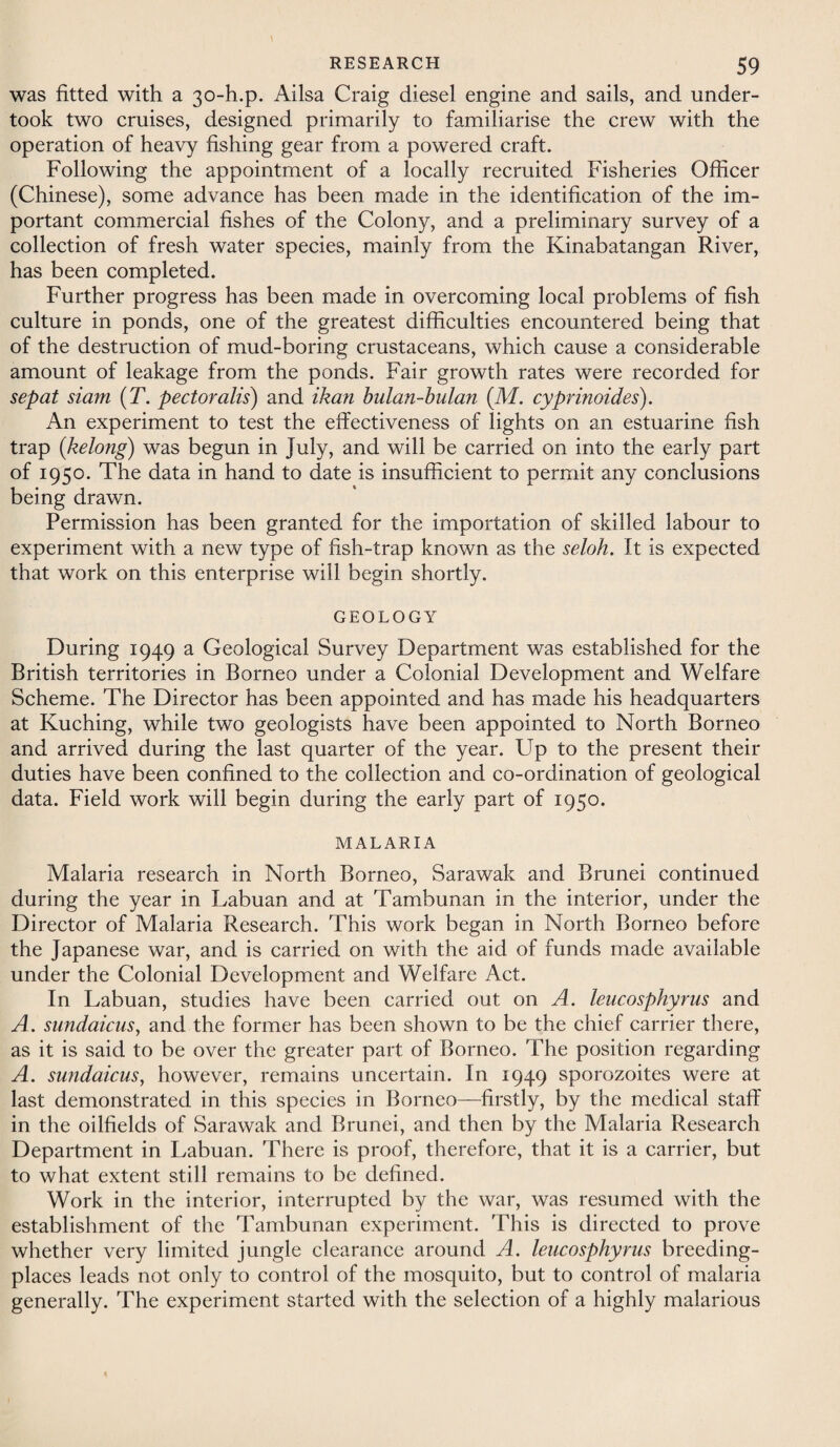 was fitted with a 30-h.p. Ailsa Craig diesel engine and sails, and under¬ took two cruises, designed primarily to familiarise the crew with the operation of heavy fishing gear from a powered craft. Following the appointment of a locally recruited Fisheries Officer (Chinese), some advance has been made in the identification of the im¬ portant commercial fishes of the Colony, and a preliminary survey of a collection of fresh water species, mainly from the Kinabatangan River, has been completed. Further progress has been made in overcoming local problems of fish culture in ponds, one of the greatest difficulties encountered being that of the destruction of mud-boring crustaceans, which cause a considerable amount of leakage from the ponds. Fair growth rates were recorded for sepat siam (T. pectoralis) and ikan bulan-bulan (M. cyprinoides). An experiment to test the effectiveness of lights on an estuarine fish trap (belong) was begun in July, and will be carried on into the early part of 1950. The data in hand to date is insufficient to permit any conclusions being drawn. Permission has been granted for the importation of skilled labour to experiment with a new type of fish-trap known as the seloh. It is expected that work on this enterprise will begin shortly. GEOLOGY During 1949 a Geological Survey Department was established for the British territories in Borneo under a Colonial Development and Welfare Scheme. The Director has been appointed and has made his headquarters at Kuching, while two geologists have been appointed to North Borneo and arrived during the last quarter of the year. Up to the present their duties have been confined to the collection and co-ordination of geological data. Field work will begin during the early part of 1950. MALARIA Malaria research in North Borneo, Sarawak and Brunei continued during the year in Labuan and at Tambunan in the interior, under the Director of Malaria Research. This work began in North Borneo before the Japanese war, and is carried on with the aid of funds made available under the Colonial Development and Welfare Act. In Labuan, studies have been carried out on A. leucosphyrus and A. sundaicus, and the former has been shown to be the chief carrier there, as it is said to be over the greater part of Borneo. The position regarding A. sundaicus, however, remains uncertain. In 1949 sporozoites were at last demonstrated in this species in Borneo—firstly, by the medical staff in the oilfields of Sarawak and Brunei, and then by the Malaria Research Department in Labuan. There is proof, therefore, that it is a carrier, but to what extent still remains to be defined. Work in the interior, interrupted by the war, was resumed with the establishment of the Tambunan experiment. This is directed to prove whether very limited jungle clearance around A. leucosphyrus breeding- places leads not only to control of the mosquito, but to control of malaria generally. The experiment started with the selection of a highly malarious