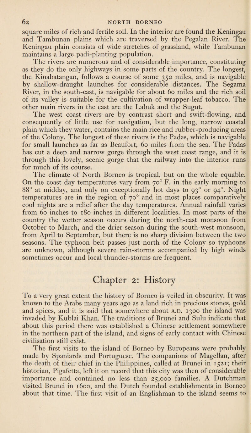 square miles of rich and fertile soil. In the interior are found the Keningau and Tambunan plains which are traversed by the Pegalan River. The Keningau plain consists of wide stretches of grassland, while Tambunan maintains a large padi-planting population. The rivers are numerous and of considerable importance, constituting as they do the only highways in some parts of the country. The longest, the Kinabatangan, follows a course of some 350 miles, and is navigable by shallow-draught launches for considerable distances. The Segama River, in the south-east, is navigable for about 60 miles and the rich soil of its valley is suitable for the cultivation of wrapper-leaf tobacco. The other main rivers in the east are the Labuk and the Sugut. The west coast rivers are by contrast short and swift-flowing, and consequently of little use for navigation, but the long, narrow coastal plain which they water, contains the main rice and rubber-producing areas of the Colony. The longest of these rivers is the Padas, which is navigable for small launches as far as Beaufort, 60 miles from the sea. The Padas has cut a deep and narrow gorge through the west coast range, and it is through this lovely, scenic gorge that the railway into the interior runs for much of its course. The climate of North Borneo is tropical, but on the whole equable. On the coast day temperatures vary from 70° F. in the early morning to 88° at midday, and only on exceptionally hot days to 930 or 940. Night temperatures are in the region of 70° and in most places comparatively cool nights are a relief after the day temperatures. Annual rainfall varies from 60 inches to 180 inches in different localities. In most parts of the country the wetter season occurs during the north-east monsoon from October to March, and the drier season during the south-west monsoon, from April to September, but there is no sharp division between the two seasons. The typhoon belt passes just north of the Colony so typhoons are unknown, although severe rain-storms accompanied by high winds sometimes occur and local thunder-storms are frequent. Chapter 2: History To a very great extent the history of Borneo is veiled in obscurity. It was known to the Arabs many years ago as a land rich in precious stones, gold and spices, and it is said that somewhere about a.d. 1300 the island was invaded by Kublai Khan. The traditions of Brunei and Sulu indicate that about this period there was established a Chinese settlement somewhere in the northern part of the island, and signs of early contact with Chinese civilisation still exist. The first visits to the island of Borneo by Europeans were probably made by Spaniards and Portuguese. The companions of Magellan, after the death of their chief in the Philippines, called at Brunei in 1521; their historian, Pigafetta, left it on record that this city was then of considerable importance and contained no less than 25,000 families. A Dutchman visited Brunei in 1600, and the Dutch founded establishments in Borneo about that time. The first visit of an Englishman to the island seems to