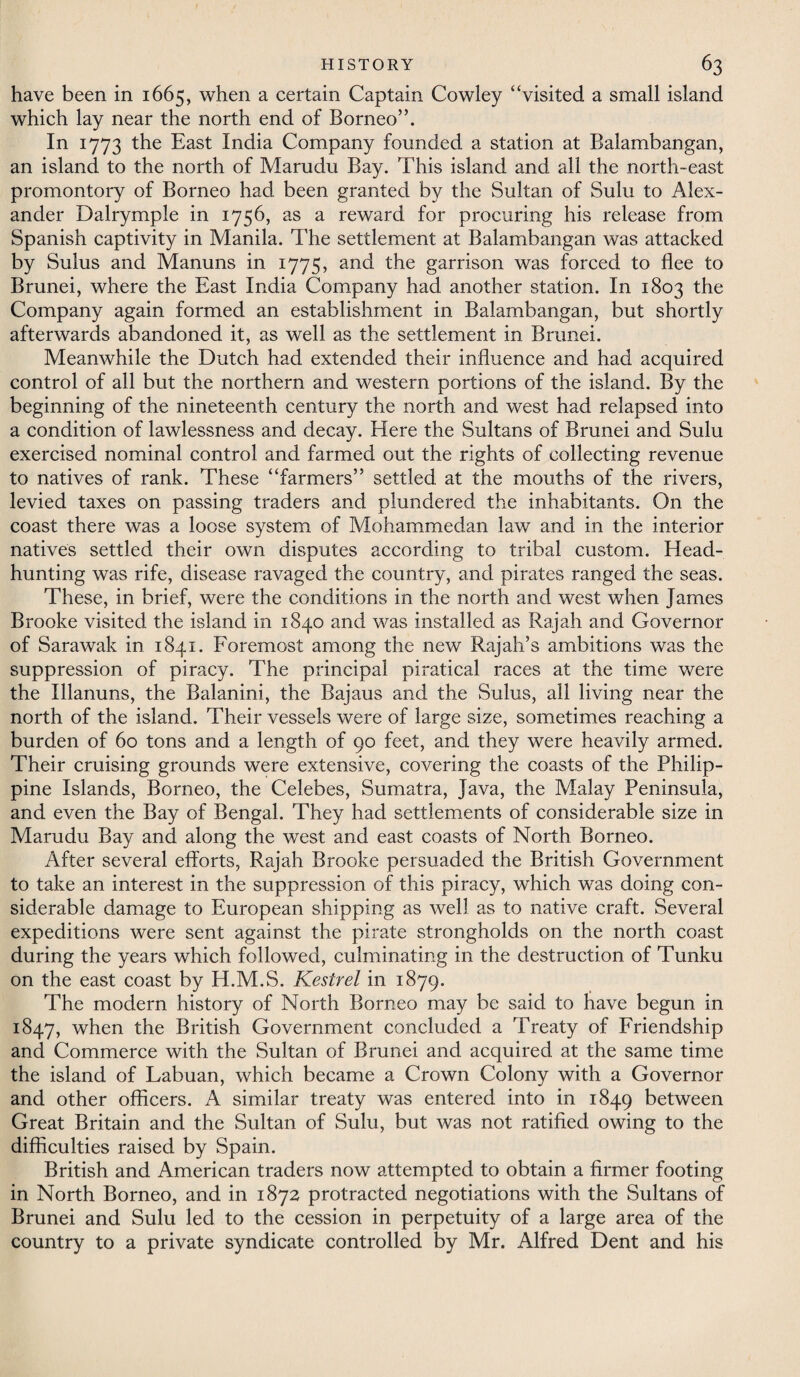 have been in 1665, when a certain Captain Cowley “visited a small island which lay near the north end of Borneo”. In 1773 the East India Company founded a station at Balambangan, an island to the north of Marudu Bay. This island and all the north-east promontory of Borneo had been granted by the Sultan of Sulu to Alex¬ ander Dalrymple in 1756, as a reward for procuring his release from Spanish captivity in Manila. The settlement at Balambangan was attacked by Sulus and Manuns in 1775, and the garrison was forced to flee to Brunei, where the East India Company had another station. In 1803 the Company again formed an establishment in Balambangan, but shortly afterwards abandoned it, as well as the settlement in Brunei. Meanwhile the Dutch had extended their influence and had acquired control of all but the northern and western portions of the island. By the beginning of the nineteenth century the north and west had relapsed into a condition of lawlessness and decay. Here the Sultans of Brunei and Sulu exercised nominal control and farmed out the rights of collecting revenue to natives of rank. These “farmers” settled at the mouths of the rivers, levied taxes on passing traders and plundered the inhabitants. On the coast there was a loose system of Mohammedan law and in the interior natives settled their own disputes according to tribal custom. Head¬ hunting was rife, disease ravaged the country, and pirates ranged the seas. These, in brief, were the conditions in the north and west when James Brooke visited the island in 1840 and was installed as Rajah and Governor of Sarawak in 1841. Foremost among the new Rajah’s ambitions was the suppression of piracy. The principal piratical races at the time were the Illanuns, the Balanini, the Bajaus and the Sulus, all living near the north of the island. Their vessels were of large size, sometimes reaching a burden of 60 tons and a length of 90 feet, and they were heavily armed. Their cruising grounds were extensive, covering the coasts of the Philip¬ pine Islands, Borneo, the Celebes, Sumatra, Java, the Malay Peninsula, and even the Bay of Bengal. They had settlements of considerable size in Marudu Bay and along the west and east coasts of North Borneo. After several efforts, Rajah Brooke persuaded the British Government to take an interest in the suppression of this piracy, which was doing con¬ siderable damage to European shipping as well as to native craft. Several expeditions were sent against the pirate strongholds on the north coast during the years which followed, culminating in the destruction of Tunku on the east coast by H.M.S. Kestrel in 1879. The modern history of North Borneo may be said to have begun in 1847, when the British Government concluded a Treaty of Friendship and Commerce with the Sultan of Brunei and acquired at the same time the island of Labuan, which became a Crown Colony with a Governor and other officers. A similar treaty was entered into in 1849 between Great Britain and the Sultan of Sulu, but was not ratified owing to the difficulties raised by Spain. British and American traders now attempted to obtain a firmer footing in North Borneo, and in 1872 protracted negotiations with the Sultans of Brunei and Sulu led to the cession in perpetuity of a large area of the country to a private syndicate controlled by Mr. Alfred Dent and his