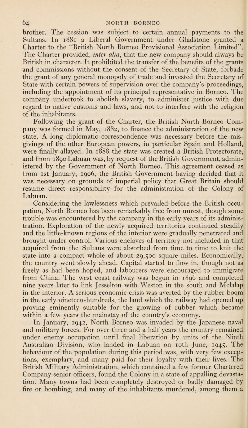 brother. The cession was subject to certain annual payments to the Sultans. In 1881 a Liberal Government under Gladstone granted a Charter to the “British North Borneo Provisional Association Limited”. The Charter provided, inter alia, that the new company should always be British in character. It prohibited the transfer of the benefits of the grants and commissions without the consent of the Secretary of State, forbade the grant of any general monopoly of trade and invested the Secretary of State with certain powers of supervision over the company’s proceedings, including the appointment of its principal representative in Borneo. The company undertook to abolish slavery, to administer justice with due regard to native customs and laws, and not to interfere with the religion of the inhabitants. Following the grant of the Charter, the British North Borneo Com¬ pany was formed in May, 1882, to finance the administration of the new state. A long diplomatic correspondence was necessary before the mis¬ givings of the other European powers, in particular Spain and Holland, were finally allayed. In 1888 the state was created a British Protectorate, and from 1890 Labuan was, by request of the British Government, admin¬ istered by the Government of North Borneo. This agreement ceased as from 1 st January, 1906, the British Government having decided that it was necessary on grounds of imperial policy that Great Britain should resume direct responsibility for the administration of the Colony of Labuan. Considering the lawlessness which prevailed before the British occu¬ pation, North Borneo has been remarkably free from unrest, though some trouble was encountered by the company in the early years of its adminis¬ tration. Exploration of the newly acquired territories continued steadily and the little-known regions of the interior were gradually penetrated and brought under control. Various enclaves of territory not included in that acquired from the Sultans were absorbed from time to time to knit the state into a compact whole of about 29,500 square miles. Economically, the country went slowly ahead. Capital started to flow in, though not as freely as had been hoped, and labourers were encouraged to immigrate from China. The west coast railway was begun in 1896 and completed nine years later to link Jesselton with Weston in the south and Melalap in the interior. A serious economic crisis was averted by the rubber boom in the early nineteen-hundreds, the land which the railway had opened up proving eminently suitable for the growing of rubber which became within a few years the mainstay of the country’s economy. In January, 1942, North Borneo was invaded by the Japanese naval and military forces. For over three and a half years the country remained under enemy occupation until final liberation by units of the Ninth Australian Division, who landed in Labuan on 10th June, 1945. The behaviour of the population during this period was, with very few excep¬ tions, exemplary, and many paid for their loyalty with their lives. The British Military Administration, which contained a few former Chartered Company senior officers, found the Colony in a state of appalling devasta¬ tion. Many towns had been completely destroyed or badly damaged by fire or bombing, and many of the inhabitants murdered, among them a