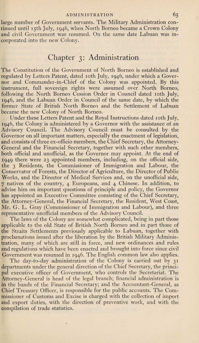 large number of Government servants. The Military Administration con¬ tinued until 15th July, 1946, when North Borneo became a Crown Colony and civil Government was resumed. On the same date Labuan was in¬ corporated into the new Colony. Chapter 3: Administration The Constitution of the Government of North Borneo is established and regulated by Letters Patent, dated ioth July, 1946, under which a Gover¬ nor and Commander-in~Chief of the Colony was appointed. By this instrument, full sovereign rights were assumed over North Borneo, following the North Borneo Cession Order in Council dated 10th July, 1946, and the Labuan Order in Council of the same date, by which the former State of British North Borneo and the Settlement of Labuan became the new Colony of North Borneo. Under these Letters Patent and the Royal Instructions dated ioth July, 1946, the Colony is administered by a Governor with the assistance of an Advisory Council. The Advisory Council must be consulted by the Governor on all important matters, especially the enactment of legislation, and consists of three ex-officio members, the Chief Secretary, the Attorney- General and the Financial Secretary, together with such other members, both official and unofficial, as the Governor may appoint. At the end of 1949 there were 23 appointed members, including, on the official side, the 3 Residents, the Commissioner of Immigration and Labour, the Conservator of Forests, the Director of Agriculture, the Director of Public Works, and the Director of Medical Services and, on the unofficial side, 7 natives of the country, 4 Europeans, and 4 Chinese. In addition, to advise him on important questions of principle and policy, the Governor has appointed an Executive Committee consisting of the Chief Secretary, the Attorney-General, the Financial Secretary, the Resident, West Coast, Mr. G. L. Gray (Commissioner of Immigration and Labour), and three representative unofficial members of the Advisory Council. The laws of the Colony are somewhat complicated, being in part those applicable to the old State of British North Borneo and in part those of the Straits Settlements previously applicable to Labuan, together with proclamations issued after the liberation by the British Military Adminis¬ tration, many of which are still in force, and new ordinances and rules and regulations which have been enacted and brought into force since civil Government was resumed in 1946. The English common law also applies. The day-to-day administration of the Colony is carried out by 31 departments under the general direction of the Chief Secretary, the princi¬ pal executive officer of Government, who controls the Secretariat. The Attorney-General is head of the legal branch; financial administration is in the hands of the Financial Secretary; and the Accountant-General, as Chief Treasury Officer, is responsible for the public accounts. The Com¬ missioner of Customs and Excise is charged with the collection of import and export duties, with the direction of preventive work, and with the compilation of trade statistics.