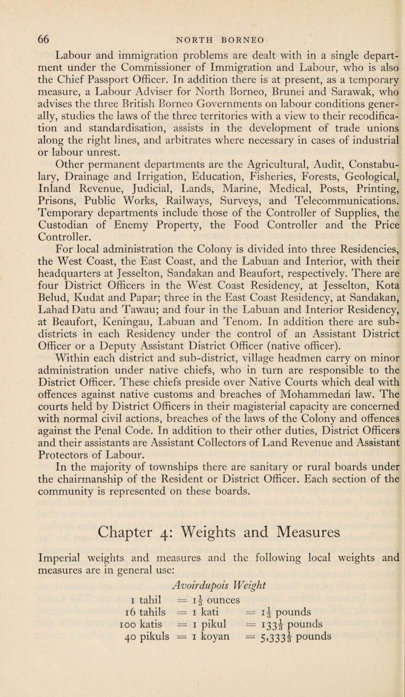 Labour and immigration problems are dealt with in a single depart¬ ment under the Commissioner of Immigration and Labour, who is also the Chief Passport Officer. In addition there is at present, as a temporary measure, a Labour Adviser for North Borneo, Brunei and Sarawak, who advises the three British Borneo Governments on labour conditions gener¬ ally, studies the laws of the three territories with a view to their recodifica¬ tion and standardisation, assists in the development of trade unions along the right lines, and arbitrates where necessary in cases of industrial or labour unrest. Other permanent departments are the Agricultural, Audit, Constabu¬ lary, Drainage and Irrigation, Education, Fisheries, Forests, Geological, Inland Revenue, Judicial, Lands, Marine, Medical, Posts, Printing, Prisons, Public Works, Railways, Surveys, and Telecommunications. Temporary departments include those of the Controller of Supplies, the Custodian of Enemy Property, the Food Controller and the Price Controller. For local administration the Colony is divided into three Residencies, the West Coast, the East Coast, and the Labuan and Interior, with their headquarters at Jesselton, Sandakan and Beaufort, respectively. There are four District Officers in the West Coast Residency, at Jesselton, Kota Belud, Kudat and Papar; three in the East Coast Residency, at Sandakan, LahadDatu and Tawau; and four in the Labuan and Interior Residency, at Beaufort, Keningau, Labuan and Tenom. In addition there are sub¬ districts in each Residency under the control of an Assistant District Officer or a Deputy Assistant District Officer (native officer). Within each district and sub-district, village headmen carry on minor administration under native chiefs, who in turn are responsible to the District Officer. These chiefs preside over Native Courts which deal with offences against native customs and breaches of Mohammedan law. The courts held by District Officers in their magisterial capacity are concerned with normal civil actions, breaches of the laws of the Colony and offences against the Penal Code. In addition to their other duties, District Officers and their assistants are Assistant Collectors of Land Revenue and Assistant Protectors of Labour. In the majority of townships there are sanitary or rural boards under the chairmanship of the Resident or District Officer. Each section of the community is represented on these boards. Chapter 4: Weights and Measures Imperial weights and measures and the following local weights and measures are in general use: Avoirdupois Weight 1 tahil =13 ounces 16 tahils = 1 kati = ij pounds 100 katis = 1 pikul = 133J pounds 40 pikuls = 1 koyan = 5,3333 pounds