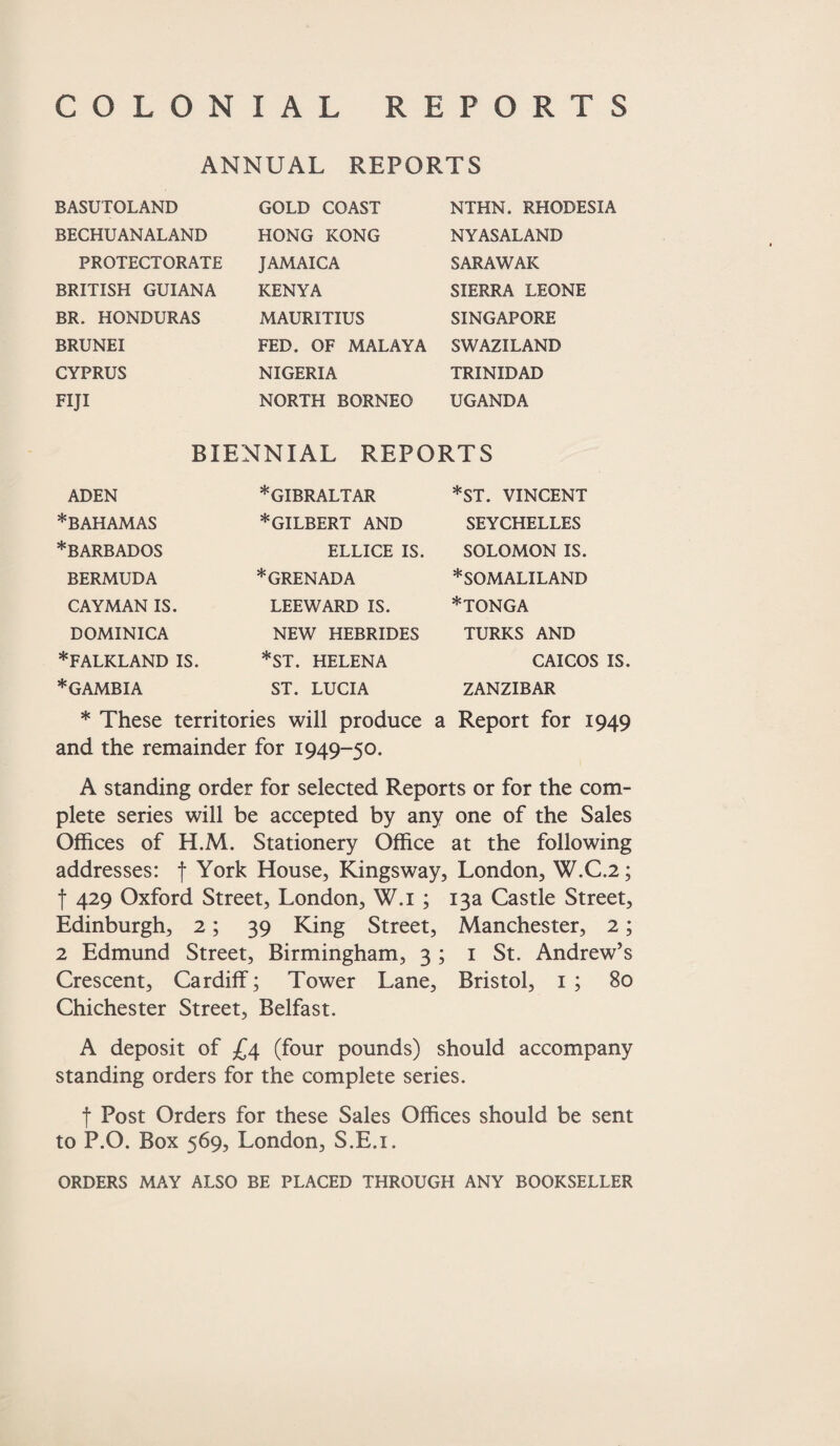 COLONIAL REPORTS ANNUAL REPORTS BASUTOLAND GOLD COAST NTHN. RHODESIA NYASALAND SARAWAK SIERRA LEONE SINGAPORE BECHUANALAND HONG KONG PROTECTORATE JAMAICA BRITISH GUIANA KENYA BR. HONDURAS MAURITIUS BRUNEI CYPRUS FED. OF MALAYA SWAZILAND NIGERIA TRINIDAD FIJI NORTH BORNEO UGANDA BIENNIAL REPORTS ADEN *BAHAMAS * BARBADOS BERMUDA CAYMAN IS. DOMINICA *FALKLAND IS. * GAMBIA * GIBRALTAR * GILBERT AND *ST. VINCENT SEYCHELLES SOLOMON IS. * SOMALILAND *TONGA ELLICE IS. *GRENADA LEEWARD IS. NEW HEBRIDES *ST. HELENA ST. LUCIA TURKS AND CAICOS IS. ZANZIBAR * These territories will produce a Report for 1949 and the remainder for 1949-50. A standing order for selected Reports or for the com¬ plete series will be accepted by any one of the Sales Offices of H.M. Stationery Office at the following addresses: f York House, Kingsway, London, W.C.2; f 429 Oxford Street, London, W.i ; 13a Castle Street, Edinburgh, 2; 39 King Street, Manchester, 2; 2 Edmund Street, Birmingham, 3 ; 1 St. Andrew’s Crescent, Cardiff; Tower Lane, Bristol, 1 ; 80 Chichester Street, Belfast. A deposit of £4 (four pounds) should accompany standing orders for the complete series. f Post Orders for these Sales Offices should be sent to P.O. Box 569, London, S.E.i. ORDERS MAY ALSO BE PLACED THROUGH ANY BOOKSELLER