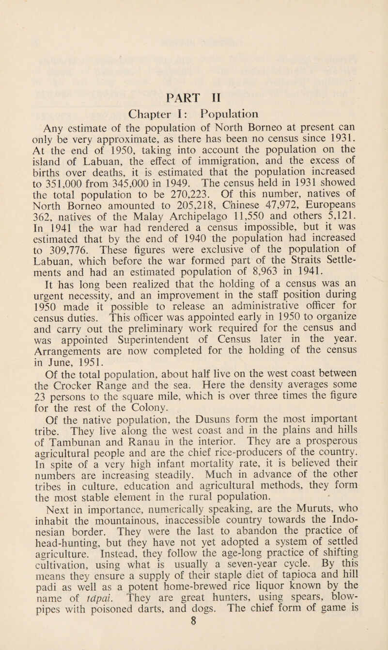 PART II Chapter I: Population Any estimate of the population of North Borneo at present can only be very approximate, as there has been no census since 1931. At the end of 1950, taking into account the population on the island of Labuan, the effect of immigration, and the excess of births over deaths, it is estimated that the population increased to 351,000 from 345,000 in 1949. The census held in 1931 showed the total population to be 270,223. Of this number, natives of North Borneo amounted to 205,218, Chinese 47,972, Europeans 362, natives of the Malay Archipelago 11,550 and others 5,121. In 1941 the- war had rendered a census impossible, but it was estimated that by the end of 1940 the population had increased to 309,776. These figures were exclusive of the population of Labuan, which before the war formed part of the Straits Settle¬ ments and had an estimated population of 8,963 in 1941. It has long been realized that the holding of a census was an urgent necessity, and an improvement in the staff position during 1950 made it possible to release an administrative officer for census duties. This officer was appointed early in 1950 to organize and carry out the preliminary work required for the census and was appointed Superintendent of Census later in the year. Arrangements are now completed for the holding of the census in June, 1951. Of the total population, about half live on the west coast between the Crocker Range and the sea. Here the density averages some 23 persons to the square mile, which is over three times the figure for the rest of the Colony. Of the native population, the Dusuns form the most important tribe. They live along the west coast and in the plains and hills of Tambunan and Ranau in the interior. They are a prosperous agricultural people and are the chief rice-producers of the country. In spite of a very high infant mortality rate, it is believed their numbers are increasing steadily. Much in advance of the other tribes in culture, education and agricultural methods, they form the most stable element in the rural population. Next in importance, numerically speaking, are the Muruts, who inhabit the mountainous, inaccessible country towards the Indo¬ nesian border. They were the last to abandon the practice of head-hunting, but they have not yet adopted a system of settled agriculture. Instead, they follow the age-long practice of shifting cultivation, using what is usually a seven-year cycle. By this means they ensure a supply of their staple diet of tapioca and hill padi as well as a potent home-brewed rice liquor known by the name of tapai. They are great hunters, using spears, blow¬ pipes with poisoned darts, and dogs. The chief form of game is