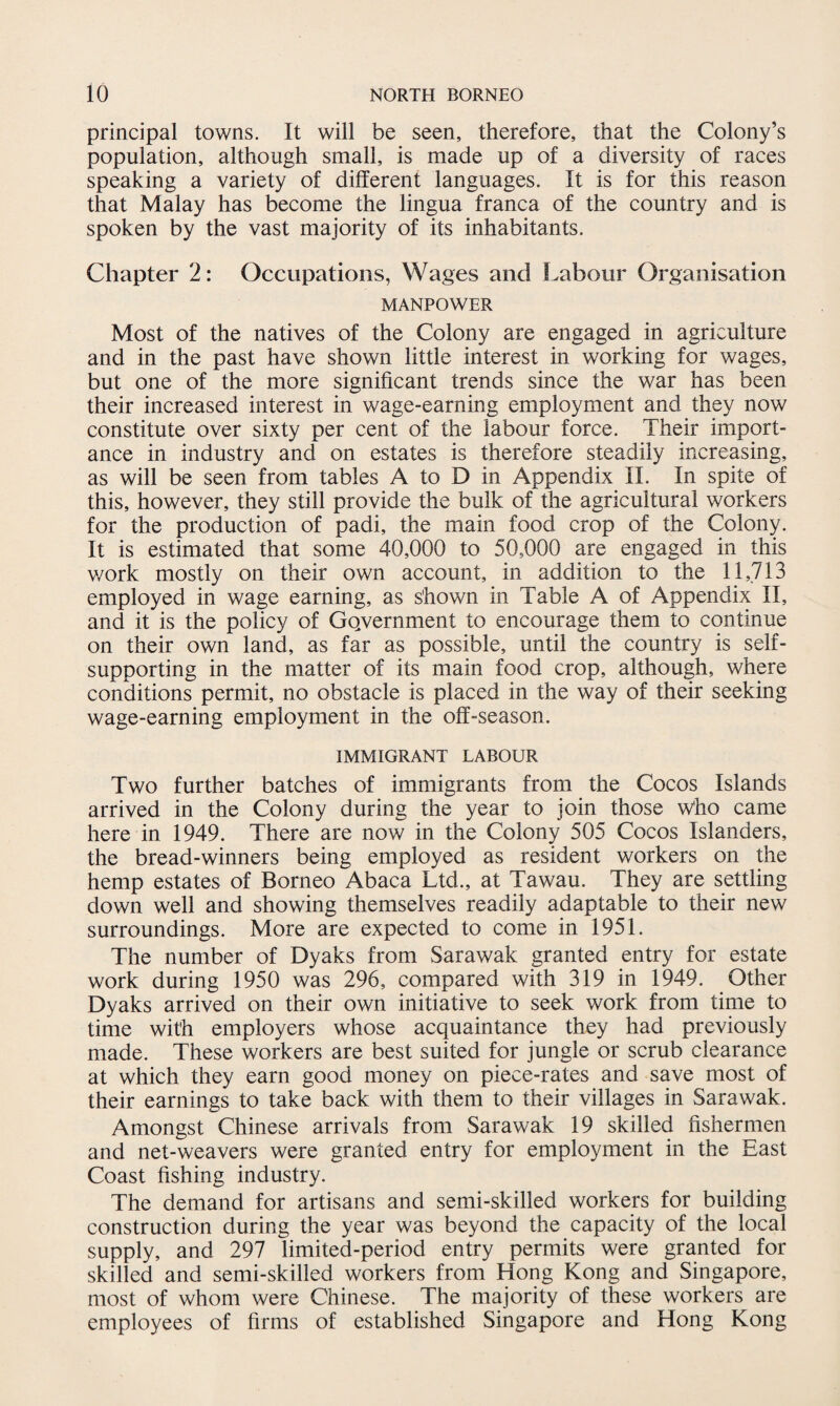 principal towns. It will be seen, therefore, that the Colony’s population, although small, is made up of a diversity of races speaking a variety of different languages. It is for this reason that Malay has become the lingua franca of the country and is spoken by the vast majority of its inhabitants. Chapter 2: Occupations, Wages and Labour Organisation MANPOWER Most of the natives of the Colony are engaged in agriculture and in the past have shown little interest in working for wages, but one of the more significant trends since the war has been their increased interest in wage-earning employment and they now constitute over sixty per cent of the labour force. Their import¬ ance in industry and on estates is therefore steadily increasing, as will be seen from tables A to D in Appendix II. In spite of this, however, they still provide the bulk of the agricultural workers for the production of padi, the main food crop of the Colony. It is estimated that some 40,000 to 50,000 are engaged in this v/ork mostly on their own account, in addition to the 11,713 employed in wage earning, as shown in Table A of Appendix II, and it is the policy of Government to encourage them to continue on their own land, as far as possible, until the country is self- supporting in the matter of its main food crop, although, where conditions permit, no obstacle is placed in the way of their seeking wage-earning employment in the off-season. IMMIGRANT LABOUR Two further batches of immigrants from the Cocos Islands arrived in the Colony during the year to join those who came here in 1949. There are now in the Colony 505 Cocos Islanders, the bread-winners being employed as resident workers on the hemp estates of Borneo Abaca Ltd., at Tawau. They are settling down well and showing themselves readily adaptable to their new surroundings. More are expected to come in 1951. The number of Dyaks from Sarawak granted entry for estate work during 1950 was 296, compared with 319 in 1949. Other Dyaks arrived on their own initiative to seek work from time to time with employers whose acquaintance they had previously made. These workers are best suited for jungle or scrub clearance at which they earn good money on piece-rates and save most of their earnings to take back with them to their villages in Sarawak. Amongst Chinese arrivals from Sarawak 19 skilled fishermen and net-weavers were granted entry for employment in the East Coast fishing industry. The demand for artisans and semi-skilled workers for building construction during the year was beyond the capacity of the local supply, and 297 limited-period entry permits were granted for skilled and semi-skilled workers from Hong Kong and Singapore, most of whom were Chinese. The majority of these workers are employees of firms of established Singapore and Hong Kong