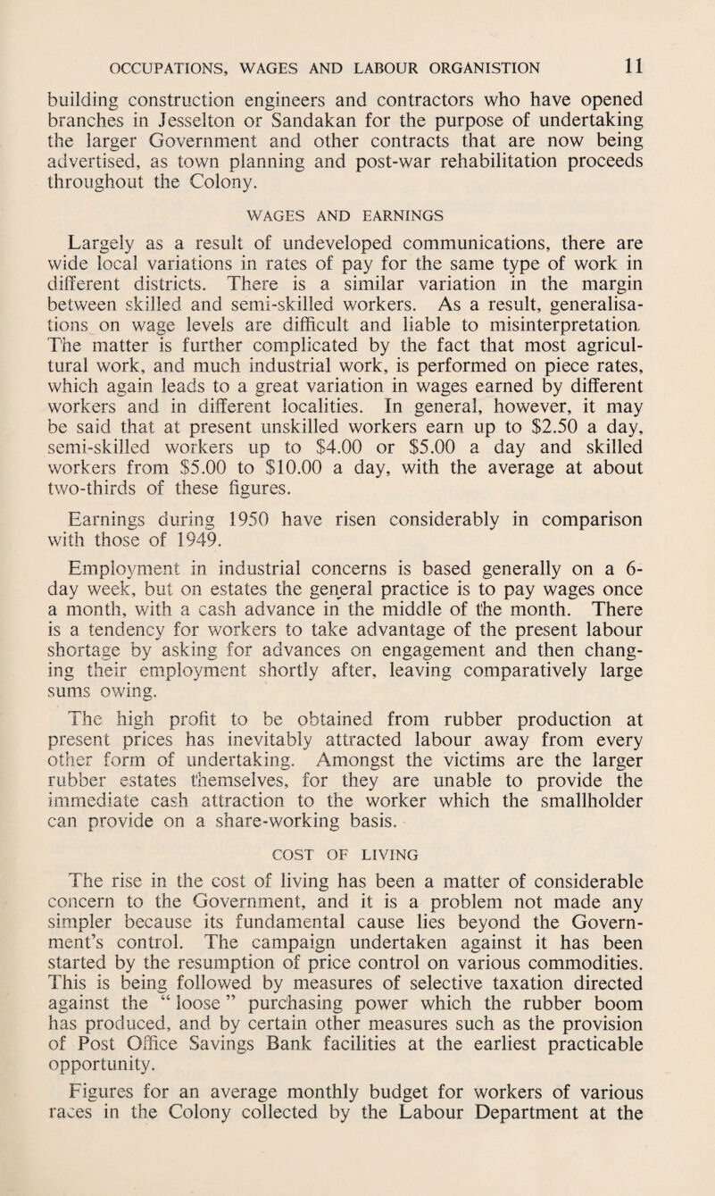 building construction engineers and contractors who have opened branches in Jesselton or Sandakan for the purpose of undertaking the larger Government and other contracts that are now being advertised, as town planning and post-war rehabilitation proceeds throughout the Colony. WAGES AND EARNINGS Largely as a result of undeveloped communications, there are wide local variations in rates of pay for the same type of work in different districts. There is a similar variation in the margin between skilled and semi-skilled workers. As a result, generalisa¬ tions on wage levels are difficult and liable to misinterpretation. The matter is further complicated by the fact that most agricul¬ tural work, and much industrial work, is performed on piece rates, which again leads to a great variation in wages earned by different workers and in different localities. In general, however, it may be said that at present unskilled workers earn up to $2.50 a day, semi-skilled workers up to $4.00 or $5.00 a day and skilled workers from $5.00 to $10.00 a day, with the average at about two-thirds of these figures. Earnings during 1950 have risen considerably in comparison with those of 1949. Employment in industrial concerns is based generally on a 6- day week, but on estates the general practice is to pay wages once a month, with a cash advance in the middle of the month. There is a tendency for workers to take advantage of the present labour shortage by asking for advances on engagement and then chang¬ ing their employment shortly after, leaving comparatively large sums owing. The high profit to be obtained from rubber production at present prices has inevitably attracted labour away from every other form of undertaking. Amongst the victims are the larger rubber estates themselves, for they are unable to provide the immediate cash attraction to the worker which the smallholder can provide on a share-working basis. COST OF LIVING The rise in the cost of living has been a matter of considerable concern to the Government, and it is a problem not made any simpler because its fundamental cause lies beyond the Govern¬ ment’s control. The campaign undertaken against it has been started by the resumption of price control on various commodities. This is being followed by measures of selective taxation directed against the “ loose ” purchasing power which the rubber boom has produced, and by certain other measures such as the provision of Post Office Savings Bank facilities at the earliest practicable opportunity. Figures for an average monthly budget for workers of various races in the Colony collected by the Labour Department at the