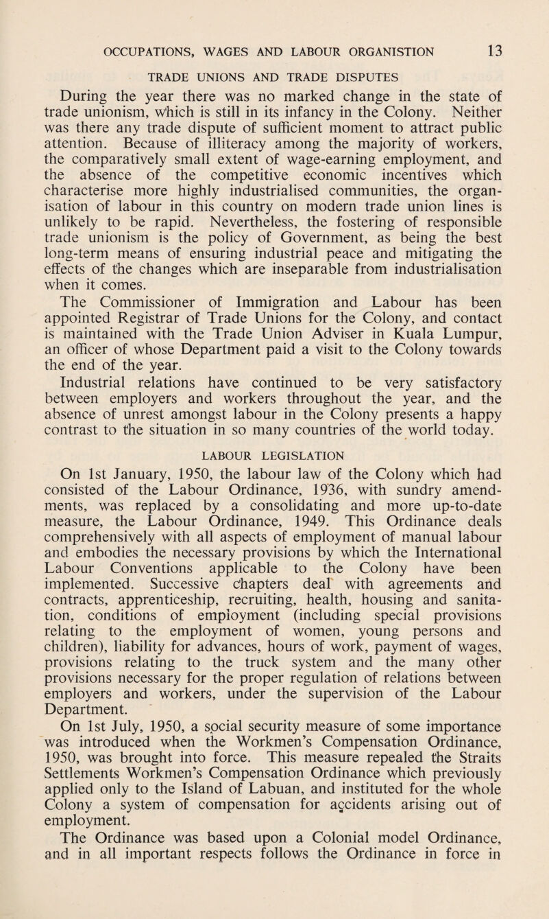 TRADE UNIONS AND TRADE DISPUTES During the year there was no marked change in the state of trade unionism, which is still in its infancy in the Colony. Neither was there any trade dispute of sufficient moment to attract public attention. Because of illiteracy among the majority of workers, the comparatively small extent of wage-earning employment, and the absence of the competitive economic incentives which characterise more highly industrialised communities, the organ¬ isation of labour in this country on modern trade union lines is unlikely to be rapid. Nevertheless, the fostering of responsible trade unionism is the policy of Government, as being the best long-term means of ensuring industrial peace and mitigating the effects of the changes which are inseparable from industrialisation when it comes. The Commissioner of Immigration and Labour has been appointed Registrar of Trade Unions for the Colony, and contact is maintained with the Trade Union Adviser in Kuala Lumpur, an officer of whose Department paid a visit to the Colony towards the end of the year. Industrial relations have continued to be very satisfactory between employers and workers throughout the year, and the absence of unrest amongst labour in the Colony presents a happy contrast to the situation in so many countries of the world today. LABOUR LEGISLATION On 1st January, 1950, the labour law of the Colony which had consisted of the Labour Ordinance, 1936, with sundry amend¬ ments, was replaced by a consolidating and more up-to-date measure, the Labour Ordinance, 1949. This Ordinance deals comprehensively with all aspects of employment of manual labour and embodies the necessary provisions by which the International Labour Conventions applicable to the Colony have been implemented. Successive chapters deal with agreements and contracts, apprenticeship, recruiting, health, housing and sanita¬ tion, conditions of employment (including special provisions relating to the employment of women, young persons and children), liability for advances, hours of work, payment of wages, provisions relating to the truck system and the many other provisions necessary for the proper regulation of relations between employers and workers, under the supervision of the Labour Department. On 1st July, 1950, a social security measure of some importance was introduced when the Workmen’s Compensation Ordinance, 1950, was brought into force. This measure repealed the Straits Settlements Workmen’s Compensation Ordinance which previously applied only to the Island of Labuan, and instituted for the whole Colony a system of compensation for accidents arising out of employment. The Ordinance was based upon a Colonial model Ordinance, and in all important respects follows the Ordinance in force in