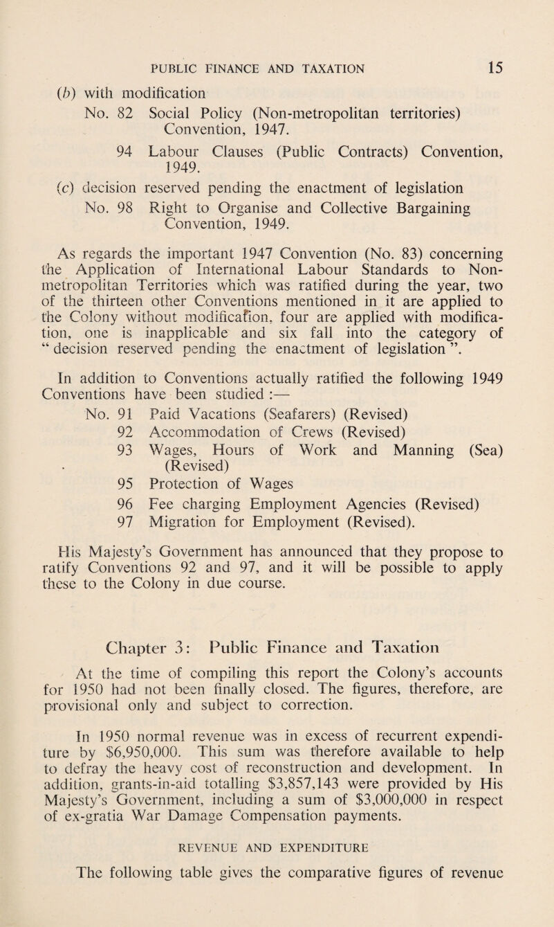 (b) with modification No. 82 Social Policy (Non-metropolitan territories) Convention, 1947. 94 Labour Clauses (Public Contracts) Convention, 1949. (c) decision reserved pending the enactment of legislation No. 98 Right to Organise and Collective Bargaining Convention, 1949. As regards the important 1947 Convention (No. 83) concerning the Application of International Labour Standards to Non- metropolitan Territories which was ratified during the year, two of the thirteen other Conventions mentioned in it are applied to the Colony without modification, four are applied with modifica¬ tion, one is inapplicable and six fall into the category of “ decision reserved pending the enactment of legislation ”. In addition to Conventions actually ratified the following 1949 Conventions have been studied :— No. 91 Paid Vacations (Seafarers) (Revised) 92 Accommodation of Crews (Revised) 93 Wages, Hours of Work and Manning (Sea) (Revised) 95 Protection of Wages 96 Fee charging Employment Agencies (Revised) 97 Migration for Employment (Revised). His Majesty’s Government has announced that they propose to ratify Conventions 92 and 97, and it will be possible to apply these to the Colony in due course. Chapter 3: Public Finance and Taxation At the time of compiling this report the Colony’s accounts for 1950 had not been finally closed. The figures, therefore, are provisional only and subject to correction. In 1950 normal revenue was in excess of recurrent expendi¬ ture by $6,950,000. This sum was therefore available to help to defray the heavy cost of reconstruction and development. In addition, grants-in-aid totalling $3,857,143 were provided by His Majesty’s Government, including a sum of $3,000,000 in respect of ex-gratia War Damage Compensation payments. REVENUE AND EXPENDITURE The following table gives the comparative figures of revenue