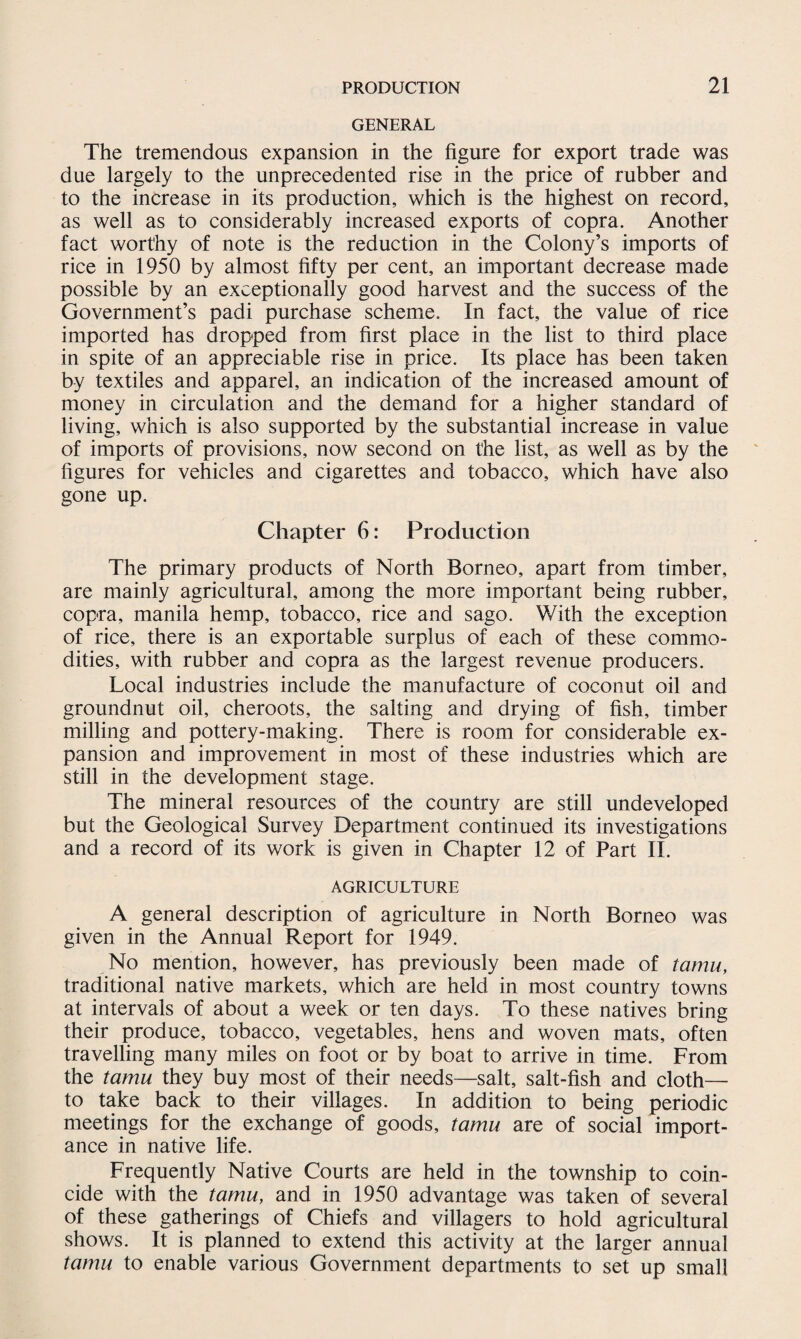 GENERAL The tremendous expansion in the figure for export trade was due largely to the unprecedented rise in the price of rubber and to the increase in its production, which is the highest on record, as well as to considerably increased exports of copra. Another fact worthy of note is the reduction in the Colony’s imports of rice in 1950 by almost fifty per cent, an important decrease made possible by an exceptionally good harvest and the success of the Government’s padi purchase scheme. In fact, the value of rice imported has dropped from first place in the list to third place in spite of an appreciable rise in price. Its place has been taken by textiles and apparel, an indication of the increased amount of money in circulation and the demand for a higher standard of living, which is also supported by the substantial increase in value of imports of provisions, now second on the list, as well as by the figures for vehicles and cigarettes and tobacco, which have also gone up. Chapter 6: Production The primary products of North Borneo, apart from timber, are mainly agricultural, among the more important being rubber, copra, manila hemp, tobacco, rice and sago. With the exception of rice, there is an exportable surplus of each of these commo¬ dities, with rubber and copra as the largest revenue producers. Local industries include the manufacture of coconut oil and groundnut oil, cheroots, the salting and drying of fish, timber milling and pottery-making. There is room for considerable ex¬ pansion and improvement in most of these industries which are still in the development stage. The mineral resources of the country are still undeveloped but the Geological Survey Department continued its investigations and a record of its work is given in Chapter 12 of Part II. AGRICULTURE A general description of agriculture in North Borneo was given in the Annual Report for 1949. No mention, however, has previously been made of tamu, traditional native markets, which are held in most country towns at intervals of about a week or ten days. To these natives bring their produce, tobacco, vegetables, hens and woven mats, often travelling many miles on foot or by boat to arrive in time. From the tamu they buy most of their needs—salt, salt-fish and cloth— to take back to their villages. In addition to being periodic meetings for the exchange of goods, tamu are of social import¬ ance in native life. Frequently Native Courts are held in the township to coin¬ cide with the tamu, and in 1950 advantage was taken of several of these gatherings of Chiefs and villagers to hold agricultural shows. It is planned to extend this activity at the larger annual tamu to enable various Government departments to set up small