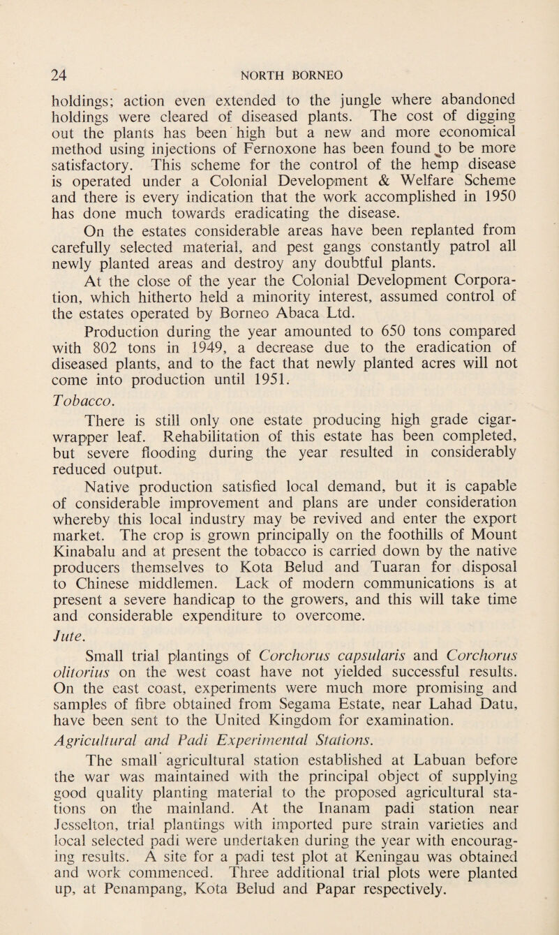 holdings; action even extended to the jungle where abandoned holdings were cleared of diseased plants. The cost of digging out the plants has been high but a new and more economical method using injections of Fernoxone has been found J;o be more satisfactory. This scheme for the control of the hemp disease is operated under a Colonial Development & Welfare Scheme and there is every indication that the work accomplished in 1950 has done much towards eradicating the disease. On the estates considerable areas have been replanted from carefully selected material, and pest gangs constantly patrol all newly planted areas and destroy any doubtful plants. At the close of the year the Colonial Development Corpora¬ tion, which hitherto held a minority interest, assumed control of the estates operated by Borneo Abaca Ltd. Production during the year amounted to 650 tons compared with 802 tons in 1949, a decrease due to the eradication of diseased plants, and to the fact that newly planted acres will not come into production until 1951. Tobacco. There is still only one estate producing high grade cigar- wrapper leaf. Rehabilitation of this estate has been completed, but severe flooding during the year resulted in considerably reduced output. Native production satisfied local demand, but it is capable of considerable improvement and plans are under consideration whereby this local industry may be revived and enter the export market. The crop is grown principally on the foothills of Mount Kinabalu and at present the tobacco is carried down by the native producers themselves to Kota Belud and Tuaran for disposal to Chinese middlemen. Lack of modern communications is at present a severe handicap to the growers, and this will take time and considerable expenditure to overcome. Jute. Small trial plantings of Corchorus capsularis and Corchorus olitorius on the west coast have not yielded successful results. On the east coast, experiments were much more promising and samples of fibre obtained from Segama Estate, near Lahad Datu, have been sent to the United Kingdom for examination. Agricultural and Padi Experimental Stations. The small agricultural station established at Labuan before the war was maintained with the principal object of supplying good quality planting material to the proposed agricultural sta¬ tions on the mainland. At the Inanam padi station near Jesselton, trial plantings with imported pure strain varieties and local selected padi were undertaken during the year with encourag¬ ing results. A site for a padi test plot at Keningau was obtained and work commenced. Three additional trial plots were planted up, at Penampang, Kota Belud and Papar respectively.