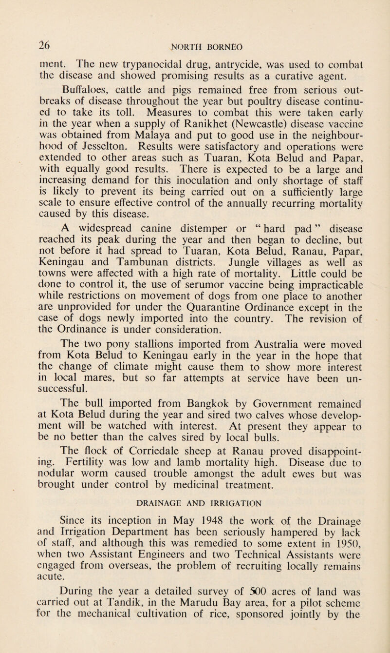 ment. The new trypanocidal drug, antrycide, was used to combat the disease and showed promising results as a curative agent. Buffaloes, cattle and pigs remained free from serious out¬ breaks of disease throughout the year but poultry disease continu¬ ed to take its toll. Measures to combat this were taken early in the year when a supply of Ranikhet (Newcastle) disease vaccine was obtained from Malaya and put to good use in the neighbour¬ hood of Jesselton. Results were satisfactory and operations were extended to other areas such as Tuaran, Kota Belud and Papar, with equally good results. There is expected to be a large and increasing demand for this inoculation and only shortage of staff is likely to prevent its being carried out on a sufficiently large scale to ensure effective control of the annually recurring mortality caused by this disease. A widespread canine distemper or “ hard pad ” disease reached its peak during the year and then began to decline, but not before it had spread to Tuaran, Kota Belud, Ranau, Papar, Keningau and Tambunan districts. Jungle villages as well as towns were affected with a high rate of mortality. Little could be done to control it, the use of serumor vaccine being impracticable while restrictions on movement of dogs from one place to another are unprovided for under the Quarantine Ordinance except in the case of dogs newly imported into the country. The revision of the Ordinance is under consideration. The two pony stallions imported from Australia were moved from Kota Belud to Keningau early in the year in the hope that the change of climate might cause them to show more interest in local mares, but so far attempts at service have been un¬ successful. The bull imported from Bangkok by Government remained at Kota Belud during the year and sired two calves whose develop¬ ment will be watched with interest. At present they appear to be no better than the calves sired by local bulls. The flock of Corriedale sheep at Ranau proved disappoint¬ ing. Fertility was low and lamb mortality high. Disease due to nodular worm caused trouble amongst the adult ewes but was brought under control by medicinal treatment. DRAINAGE AND IRRIGATION Since its inception in May 1948 the work of the Drainage and Irrigation Department has been seriously hampered by lack of staff, and although this was remedied to some extent in 1950, when two Assistant Engineers and two Technical Assistants were engaged from overseas, the problem of recruiting locally remains acute. During the year a detailed survey of 500 acres of land was carried out at Tandik, in the Marudu Bay area, for a pilot scheme for the mechanical cultivation of rice, sponsored jointly by the
