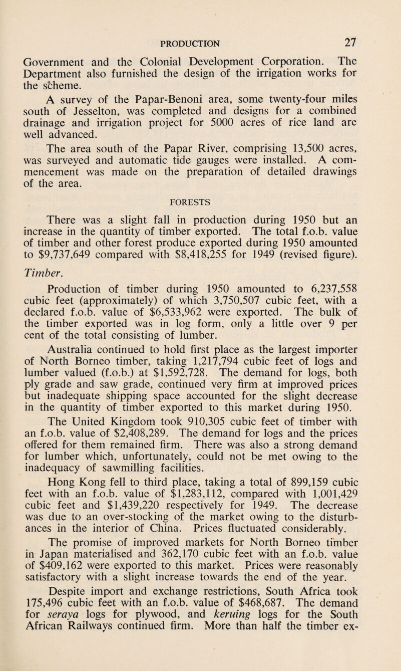 Government and the Colonial Development Corporation. The Department also furnished the design of the irrigation works for the scheme. A survey of the Papar-Benoni area, some twenty-four miles south of Jesselton, was completed and designs for a combined drainage and irrigation project for 5000 acres of rice land are well advanced. The area south of the Papar River, comprising 13,500 acres, was surveyed and automatic tide gauges were installed. A com¬ mencement was made on the preparation of detailed drawings of the area. FORESTS There was a slight fall in production during 1950 but an increase in the quantity of timber exported. The total f.o.b. value of timber and other forest produce exported during 1950 amounted to $9,737,649 compared with $8,418,255 for 1949 (revised figure). Timber. Production of timber during 1950 amounted to 6,237,558 cubic feet (approximately) of which 3,750,507 cubic feet, with a declared f.o.b. value of $6,533,962 were exported. The bulk of the timber exported was in log form, only a little over 9 per cent of the total consisting of lumber. Australia continued to hold first place as the largest importer of North Borneo timber, taking 1,217,794 cubic feet of logs and lumber valued (f.o.b.) at $1,592,728. The demand for logs, both ply grade and saw grade, continued very firm at improved prices but inadequate shipping space accounted for the slight decrease in the quantity of timber exported to this market during 1950. The United Kingdom took 910,305 cubic feet of timber with an f.o.b. value of $2,408,289. The demand for logs and the prices offered for them remained firm. There was also a strong demand for lumber which, unfortunately, could not be met owing to the inadequacy of sawmilling facilities. Hong Kong fell to third place, taking a total of 899,159 cubic feet with an f.o.b. value of $1,283,112, compared with 1,001,429 cubic feet and $1,439,220 respectively for 1949. The decrease was due to an over-stocking of the market owing to the disturb¬ ances in the interior of China. Prices fluctuated considerably. The promise of improved markets for North Borneo timber in Japan materialised and 362,170 cubic feet with an f.o.b. value of $409,162 were exported to this market. Prices were reasonably satisfactory with a slight increase towards the end of the year. Despite import and exchange restrictions, South Africa took 175,496 cubic feet with an f.o.b. value of $468,687. The demand for seraya logs for plywood, and kerning logs for the South African Railways continued firm. More than half the timber ex-