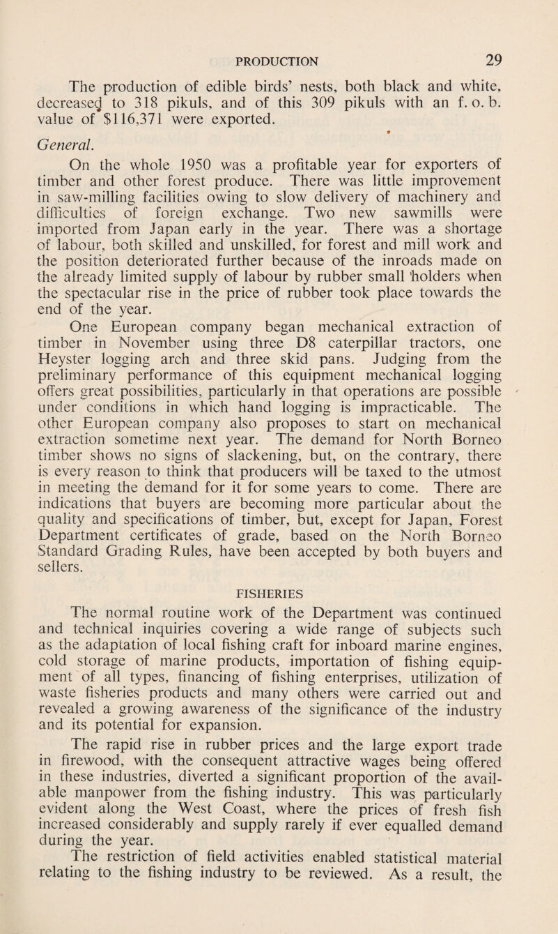 The production of edible birds’ nests, both black and white, decrease*} to 318 pikuls, and of this 309 pikuls with an f. o. b. value of $116,371 were exported. General. On the whole 1950 was a profitable year for exporters of timber and other forest produce. There was little improvement in saw-milling facilities owing to slow delivery of machinery and difficulties of foreign exchange. Two new sawmills were imported from Japan early in the year. There was a shortage of labour, both skilled and unskilled, for forest and mill work and the position deteriorated further because of the inroads made on the already limited supply of labour by rubber small holders when the spectacular rise in the price of rubber took place towards the end of the year. One European company began mechanical extraction of timber in November using three D8 caterpillar tractors, one Heyster logging arch and three skid pans. Judging from the preliminary performance of this equipment mechanical logging offers great possibilities, particularly in that operations are possible under conditions in which hand logging is impracticable. The other European company also proposes to start on mechanical extraction sometime next year. The demand for North Borneo timber shows no signs of slackening, but, on the contrary, there is every reason to think that producers will be taxed to the utmost in meeting the demand for it for some years to come. There are indications that buyers are becoming more particular about the quality and specifications of timber, but, except for Japan, Forest Department certificates of grade, based on the North Borneo Standard Grading Rules, have been accepted by both buyers and sellers. FISHERIES The normal routine work of the Department was continued and technical inquiries covering a wide range of subjects such as the adaptation of local fishing craft for inboard marine engines, cold storage of marine products, importation of fishing equip¬ ment of all types, financing of fishing enterprises, utilization of waste fisheries products and many others were carried out and revealed a growing awareness of the significance of the industry and its potential for expansion. The rapid rise in rubber prices and the large export trade in firewood, with the consequent attractive wages being offered in these industries, diverted a significant proportion of the avail¬ able manpower from the fishing industry. This was particularly evident along the West Coast, where the prices of fresh fish increased considerably and supply rarely if ever equalled demand during the year. The restriction of field activities enabled statistical material relating to the fishing industry to be reviewed. As a result, the