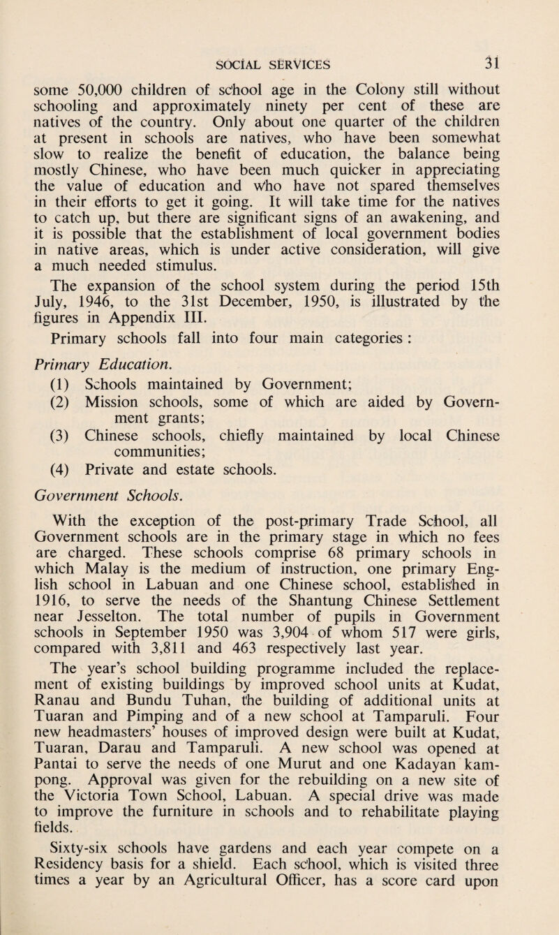 some 50,000 children of school age in the Colony still without schooling and approximately ninety per cent of these are natives of the country. Only about one quarter of the children at present in schools are natives, who have been somewhat slow to realize the benefit of education, the balance being mostly Chinese, who have been much quicker in appreciating the value of education and Who have not spared themselves in their efforts to get it going. It will take time for the natives to catch up, but there are significant signs of an awakening, and it is possible that the establishment of local government bodies in native areas, which is under active consideration, will give a much needed stimulus. The expansion of the school system during the period 15 th July, 1946, to the 31st December, 1950, is illustrated by the figures in Appendix III. Primary schools fall into four main categories: Primary Education. (1) Schools maintained by Government; (2) Mission schools, some of which are aided by Govern¬ ment grants; (3) Chinese schools, chiefly maintained by local Chinese communities; (4) Private and estate schools. Government Schools. With the exception of the post-primary Trade School, all Government schools are in the primary stage in Which no fees are charged. These schools comprise 68 primary schools in which Malay is the medium of instruction, one primary Eng¬ lish school in Labuan and one Chinese school, established in 1916, to serve the needs of the Shantung Chinese Settlement near Jesselton. The total number of pupils in Government schools in September 1950 was 3,904 of whom 517 were girls, compared with 3,811 and 463 respectively last year. The year’s school building programme included the replace¬ ment of existing buildings by improved school units at Kudat, Ranau and Bundu Tuhan, t'he building of additional units at Tuaran and Pimping and of a new school at Tamparuli. Four new headmasters’ houses of improved design were built at Kudat, Tuaran, Darau and Tamparuli. A new school was opened at Pantai to serve the needs of one Murut and one Kadayan kam- pong. Approval was given for the rebuilding on a new site of the Victoria Town School, Labuan. A special drive was made to improve the furniture in schools and to rehabilitate playing fields. Sixty-six schools have gardens and each year compete on a Residency basis for a shield. Each school, which is visited three times a year by an Agricultural Officer, has a score card upon