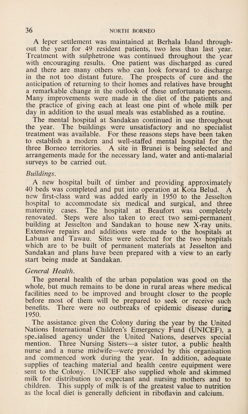 A leper settlement was maintained at Berhala Island through¬ out the year for 49 resident patients, two less than last year. Treatment with sulphetrone was continued throughout the year with encouraging results. One patient was discharged as cured and there are many others who can look forward to discharge in the not too distant future. The prospects of cure and the anticipation of returning to their homes and relatives have brought a remarkable change in the outlook of these unfortunate persons. Many improvements were made in the diet of the patients and the practice of giving each at least one pint of whole milk per day in addition to the usual meals was established as a routine. The mental hospital at Sandakan continued in use throughout the year. The buildings were unsatisfactory and no specialist treatment was available. For these reasons steps have been taken to establish a modern and well-staffed mental hospital for the three Borneo territories. A site in Brunei is being selected and arrangements made for the necessary land, water and anti-malarial surveys to be carried out. Buildings. A new hospital built of timber and providing approximately 40 beds was completed and put into operation at Kota Belud. A new first-class ward was added early in 1950 to the Jesselton hospital to accommodate six medical and surgical, and three maternity cases. The hospital at Beaufort was completely renovated. Steps were also taken to erect two semi-permanent building at Jesselton and Sandakan to house new X-ray units. Extensive repairs and additions were made to the hospitals at Labuan and Tawau. Sites were selected for the two hospitals which are to be built of permanent materials at Jesselton and Sandakan and plans have been prepared with a view to an early start being made at Sandakan. General Health. The general health of the urban population was good on the whole, but much remains to be done in rural areas where medical facilities need to be improved and brought closer to the people before most of them will be prepared to seek or receive such benefits. There were no outbreaks of epidemic disease during 1950. The assistance given the Colony during the year by the United Nations International Children’s Emergency Fund (UNICEF), a specialised agency under the United Nations, deserves special mention. Three Nursing Sisters—a sister tutor, a public health nurse and a nurse midwife—were provided by this organisation and commenced work during the year. In addition, adequate supplies of teaching material and health centre equipment were sent to the Colony. UNICEF also supplied whole and skimmed milk for distribution to expectant and nursing mothers and to children. This supply of milk is of the greatest value to nutrition as the local diet is generally deficient in riboflavin and calcium.