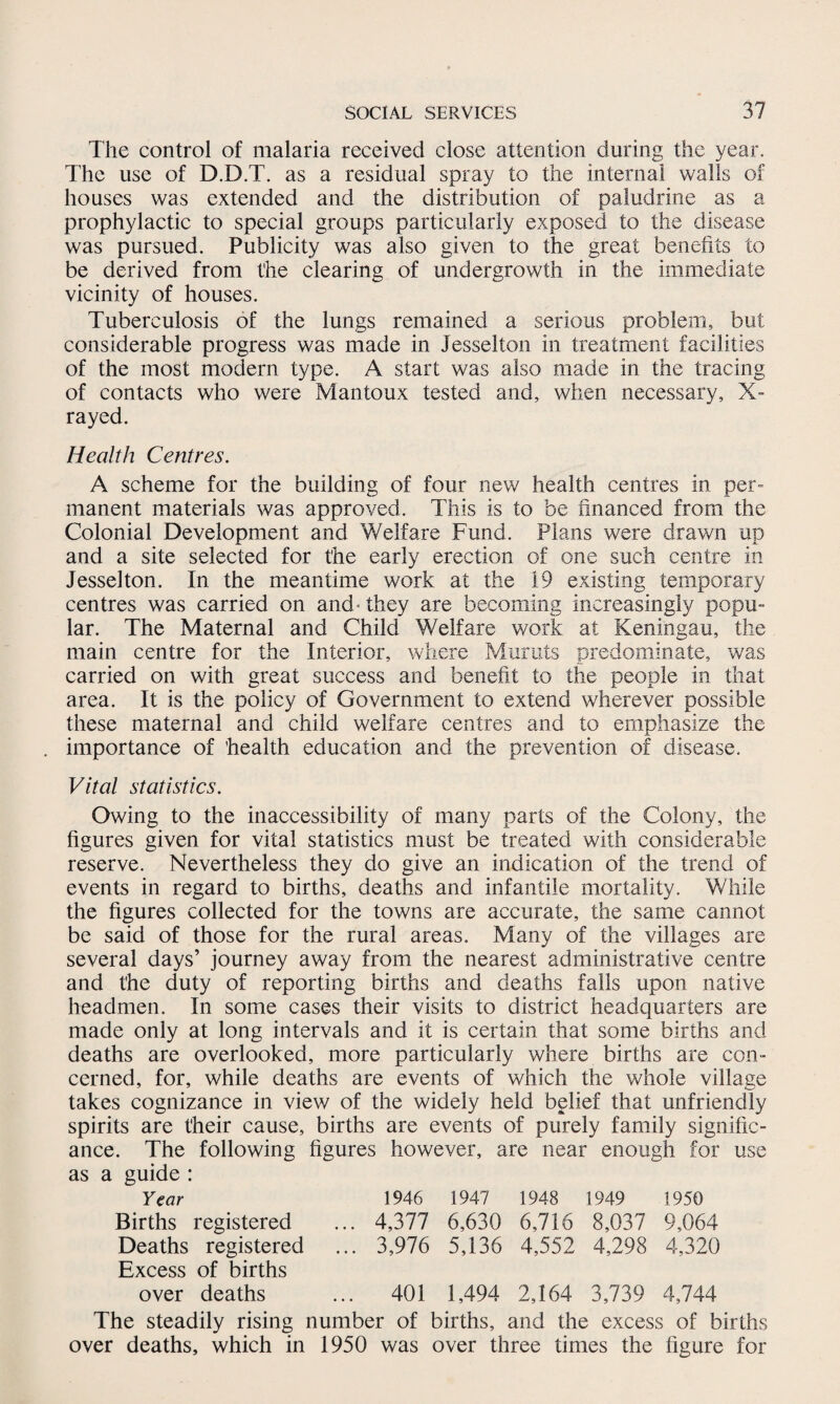 The control of malaria received close attention during the year. The use of D.D.T. as a residual spray to the internal walls of houses was extended and the distribution of paludrine as a prophylactic to special groups particularly exposed to the disease was pursued. Publicity was also given to the great benefits to be derived from the clearing of undergrowth in the immediate vicinity of houses. Tuberculosis of the lungs remained a serious problem, but considerable progress was made in Jesselton in treatment facilities of the most modern type. A start was also made in the tracing of contacts who were Mantoux tested and, when necessary, X- rayed. Health Centres. A scheme for the building of four new health centres in per¬ manent materials was approved. This is to be financed from the Colonial Development and Welfare Fund. Plans were drawn up and a site selected for the early erection of one such centre in Jesselton. In the meantime work at the 19 existing temporary centres was carried on and- they are becoming increasingly popu- lar. The Maternal and Child Welfare work at Keningau, the main centre for the Interior, where Muruts predominate, was carried on with great success and benefit to the people in that area. It is the policy of Government to extend wherever possible these maternal and child welfare centres and to emphasize the importance of health education and the prevention of disease. Vital statistics. Owing to the inaccessibility of many parts of the Colony, the figures given for vital statistics must be treated with considerable reserve. Nevertheless they do give an indication of the trend of events in regard to births, deaths and infantile mortality. While the figures collected for the towns are accurate, the same cannot be said of those for the rural areas. Many of the villages are several days’ journey away from the nearest administrative centre and the duty of reporting births and deaths falls upon native headmen. In some cases their visits to district headquarters are made only at long intervals and it is certain that some births and deaths are overlooked, more particularly where births are con¬ cerned, for, while deaths are events of which the whole village takes cognizance in view of the widely held belief that unfriendly spirits are their cause, births are events of purely family signific¬ ance. The following figures however, are near enough for use as a guide : Year 1946 1947 1948 1949 1950 Births registered Deaths registered Excess of births over deaths 4,377 6,630 6,716 8,037 9,064 3,976 5,136 4,552 4,298 4,320 401 1,494 2,164 3,739 4,744 The steadily rising number of births, and the excess of births over deaths, which in 1950 was over three times the figure for