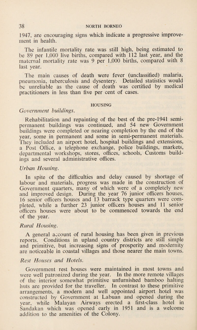 1947, are encouraging signs which indicate a progressive improve¬ ment in health. The infantile mortality rate was still high, being estimated to be 89 per 1,000 live births, compared with 112 last year, and the maternal mortality rate was 9 per 1,000 births, compared with 8 last year. The main causes of death were fever (unclassified) malaria, pneumonia, tuberculosis and dysentery. Detailed statistics would be unreliable as the cause of death was certified by medical practitioners in less than five per cent of cases. HOUSING Government buildings. Rehabilitation and repainting of the best of the pre-1941 semi¬ permanent buildings was continued, and 54 new Government buildings were completed or nearing completion by the end of the year, some in permanent and some in semi-permanent materials. They included an airport hotel, hospital buildings and extensions, a Post Office, a telephone exchange, police buildings, markets, departmental workshops, stores, offices, schools, Customs build¬ ings and several administrative offices. Urban Housing. In spite of the difficulties and delay caused by shortage of labour and materials, progress was made in the construction of Government quarters, many of which were of a completely new and improved design. During the year 76 junior officers houses, 16 senior officers houses and 13 barrack type quarters were com¬ pleted, while a further 23 junior officers houses and 11 senior officers houses were about to be commenced towards the end of the year. Rural Housing. A general account of rural housing has been given in previous reports. Conditions in upland country districts are still simple and primitive, but increasing signs of prosperity and modernity are noticeable in coastal villages and those nearer the main towns. Rest Houses and Hotels. Government rest houses were maintained in most towns and were well patronized during the year. In the more remote villages of the interior somewhat primitive unfurnished bamboo halting huts are provided for the traveller. In contrast to these primitive arrangements, a modern and well appointed airport hotel was constructed by Government at Labuan and opened during the year, while Malayan Airways erected a first-class hotel in Sandakan which was opened early in 1951 and is a welcome addition to the amenities of the Colony.