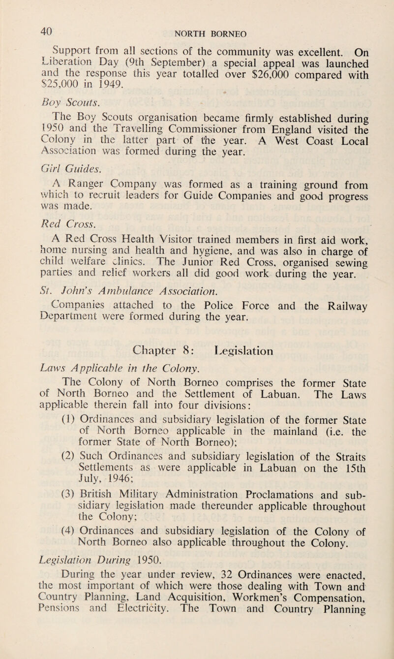 Support from all sections of the community was excellent. On Liberation Day (9th September) a special appeal was launched and the response this year totalled over $26,000 compared with $25,000 in 1949. Boy Scouts. The Boy Scouts organisation became firmly established during 1950 and the Travelling Commissioner from England visited the Colony in the latter part of the year. A West Coast Local Association was formed during the year. Girl Guides. A Ranger Company was formed as a training ground from which to recruit leaders for Guide Companies and good progress was made. Red Cross. A Red Cross Health Visitor trained members in first aid work, home nursing and health and hygiene, and was also in charge of child welfare clinics. The Junior Red Cross, organised sewing parties and relief workers all did good work during the year. St. John’s Ambulance Association. Companies attached to the Police Force and the Railway Department were formed during the year. Chapter 8: Legislation Laws Applicable in the Colony. The Colony of North Borneo comprises the former State of North Borneo and the Settlement of Labuan. The Laws applicable therein fail into four divisions: (1) Ordinances and subsidiary legislation of the former State of North Borneo applicable in the mainland (i.e. the former State of North Borneo); (2) Such Ordinances and subsidiary legislation of the Straits Settlements as were applicable in Labuan on the 15th July, 1946; (3) British Military Administration Proclamations and sub¬ sidiary legislation made thereunder applicable throughout the Colony; (4) Ordinances and subsidiary legislation of the Colony of North Borneo also applicable throughout the Colony. Legislation During 1950. During the year under review, 32 Ordinances were enacted, the most important of which were those dealing with Town and Country Planning, Land Acquisition, Workmen’s Compensation, Pensions and Electricity. The Town and Country Planning