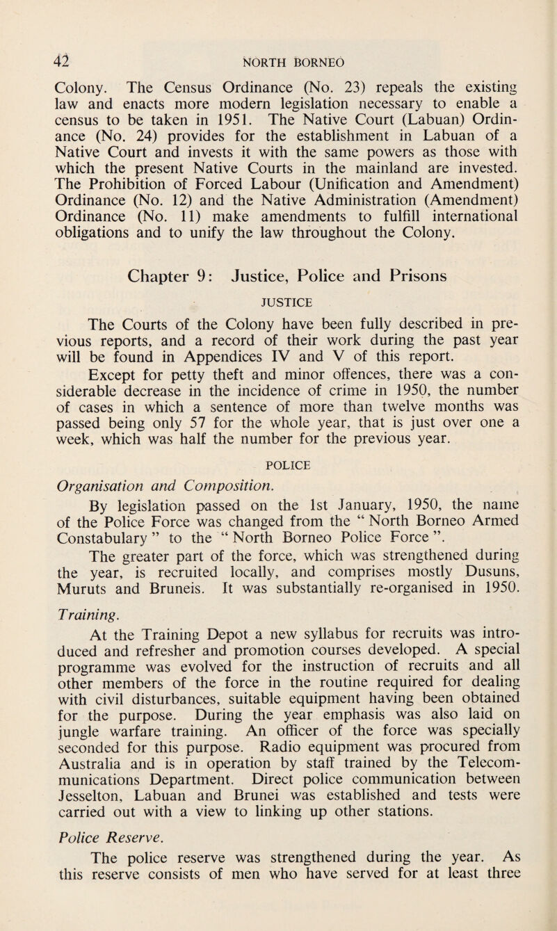Colony. The Census Ordinance (No. 23) repeals the existing law and enacts more modern legislation necessary to enable a census to be taken in 1951. The Native Court (Labuan) Ordin¬ ance (No. 24) provides for the establishment in Labuan of a Native Court and invests it with the same powers as those with which the present Native Courts in the mainland are invested. The Prohibition of Forced Labour (Unification and Amendment) Ordinance (No. 12) and the Native Administration (Amendment) Ordinance (No. 11) make amendments to fulfill international obligations and to unify the law throughout the Colony. Chapter 9: Justice, Police and Prisons JUSTICE The Courts of the Colony have been fully described in pre¬ vious reports, and a record of their work during the past year will be found in Appendices IV and V of this report. Except for petty theft and minor offences, there was a con¬ siderable decrease in the incidence of crime in 1950, the number of cases in which a sentence of more than twelve months was passed being only 57 for the whole year, that is just over one a week, which was half the number for the previous year. POLICE Organisation and Composition. By legislation passed on the 1st January, 1950, the name of the Police Force was changed from the “ North Borneo Armed Constabulary” to the “ North Borneo Police Force”. The greater part of the force, which was strengthened during the year, is recruited locally, and comprises mostly Dusuns, Muruts and Bruneis. It was substantially re-organised in 1950. Training. At the Training Depot a new syllabus for recruits was intro¬ duced and refresher and promotion courses developed. A special programme was evolved for the instruction of recruits and all other members of the force in the routine required for dealing with civil disturbances, suitable equipment having been obtained for the purpose. During the year emphasis was also laid on jungle warfare training. An officer of the force was specially seconded for this purpose. Radio equipment was procured from Australia and is in operation by staff trained by the Telecom¬ munications Department. Direct police communication between Jesselton, Labuan and Brunei was established and tests were carried out with a view to linking up other stations. Police Reserve. The police reserve was strengthened during the year. As this reserve consists of men who have served for at least three