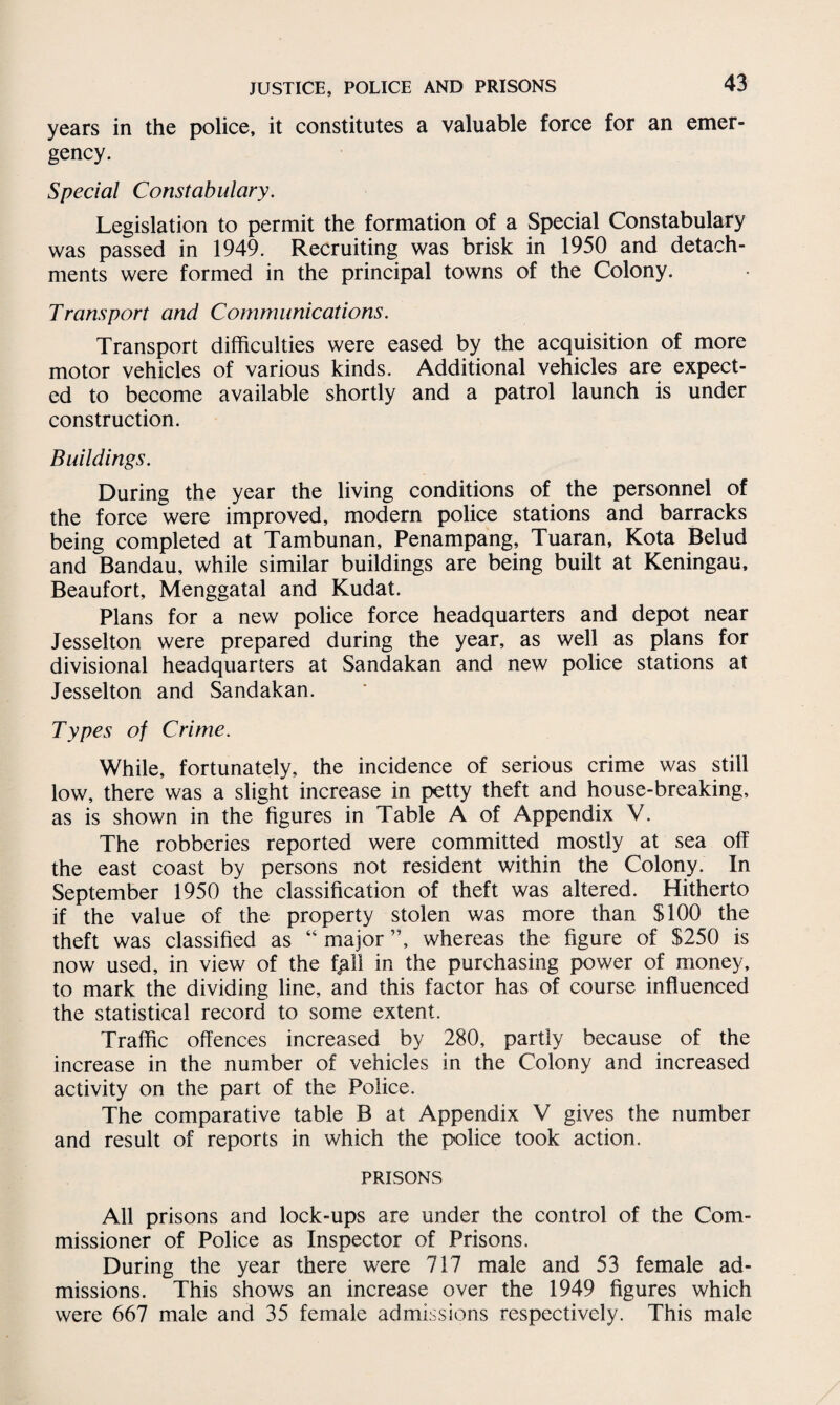 years in the police, it constitutes a valuable force for an emer¬ gency. Special Constabulary. Legislation to permit the formation of a Special Constabulary was passed in 1949. Recruiting was brisk in 1950 and detach¬ ments were formed in the principal towns of the Colony. Transport and Communications. Transport difficulties were eased by the acquisition of more motor vehicles of various kinds. Additional vehicles are expect¬ ed to become available shortly and a patrol launch is under construction. Buildings. During the year the living conditions of the personnel of the force were improved, modern police stations and barracks being completed at Tambunan, Penampang, Tuaran, Kota Belud and Bandau, while similar buildings are being built at Keningau, Beaufort, Menggatal and Kudat. Plans for a new police force headquarters and depot near Jesselton were prepared during the year, as well as plans for divisional headquarters at Sandakan and new police stations at Jesselton and Sandakan. Types of Crime. While, fortunately, the incidence of serious crime was still low, there was a slight increase in petty theft and house-breaking, as is shown in the figures in Table A of Appendix V. The robberies reported were committed mostly at sea off the east coast by persons not resident within the Colony. In September 1950 the classification of theft was altered. Hitherto if the value of the property stolen was more than $100 the theft was classified as “ major ”, whereas the figure of $250 is now used, in view of the f^ll in the purchasing power of money, to mark the dividing line, and this factor has of course influenced the statistical record to some extent. Traffic offences increased by 280, partly because of the increase in the number of vehicles in the Colony and increased activity on the part of the Police. The comparative table B at Appendix V gives the number and result of reports in which the police took action. PRISONS All prisons and lock-ups are under the control of the Com¬ missioner of Police as Inspector of Prisons. During the year there were 717 male and 53 female ad¬ missions. This shows an increase over the 1949 figures which were 667 male and 35 female admissions respectively. This male