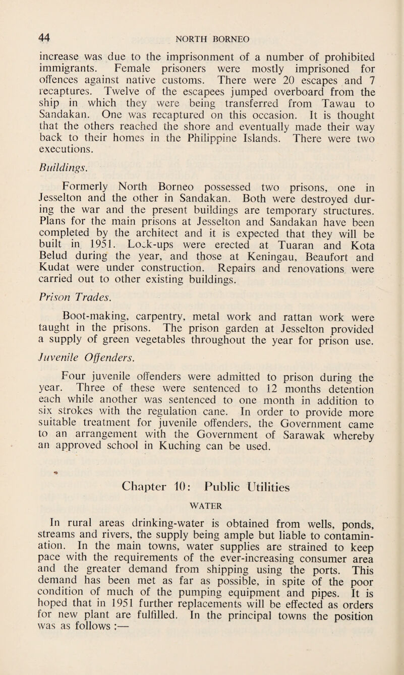 increase was due to the imprisonment of a number of prohibited immigrants. Female prisoners were mostly imprisoned for offences against native customs. There were 20 escapes and 7 recaptures. Twelve of the escapees jumped overboard from the ship in which they were being transferred from Tawau to Sandakan. One was recaptured on this occasion. It is thought that the others reached the shore and eventually made their way back to their homes in the Philippine Islands. There were two executions. Buildings. Formerly North Borneo possessed two prisons, one in Jesselton and the other in Sandakan. Both were destroyed dur¬ ing the war and the present buildings are temporary structures. Plans for the main prisons at Jesselton and Sandakan have been completed by the architect and it is expected that they will be built in 1951. LoJc-ups were erected at Tuaran and Kota Belud during the year, and those at Keningau, Beaufort and Kudat were under construction. Repairs and renovations were carried out to other existing buildings. Prison Trades. Boot-making, carpentry, metal work and rattan work were taught in the prisons. The prison garden at Jesselton provided a supply of green vegetables throughout the year for prison use. Juvenile Offenders. Four juvenile offenders were admitted to prison during the year. Three of these were sentenced to 12 months detention each while another was sentenced to one month in addition to six strokes with the regulation cane. In order to provide more suitable treatment for juvenile offenders, the Government came to an arrangement with the Government of Sarawak whereby an approved school in Kuching can be used. Chapter 10: Public Utilities WATER In rural areas drinking-water is obtained from wells, ponds, streams and rivers, the supply being ample but liable to contamin¬ ation. In the main towns, water supplies are strained to keep pace with the requirements of the ever-increasing consumer area and the greater demand from shipping using the ports. This demand has been met as far as possible, in spite of the poor condition of much of the pumping equipment and pipes. It is hoped that in 1951 further replacements will be effected as orders for new plant are fulfilled. In the principal towns the position was as follows :—