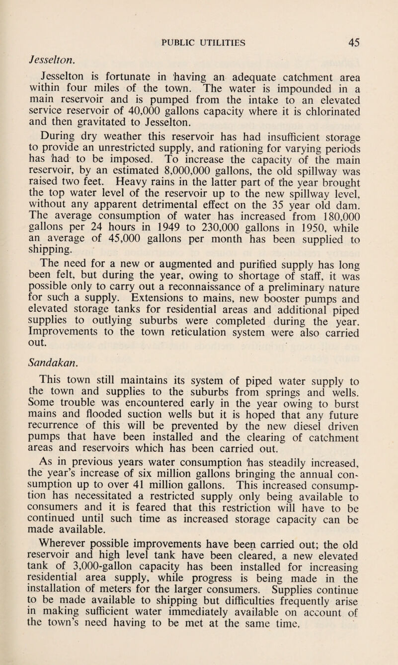 Jesselton. Jesselton is fortunate in having an adequate catchment area within four miles of the town. The water is impounded in a main reservoir and is pumped from the intake to an elevated service reservoir of 40,000 gallons capacity where it is chlorinated and then gravitated to Jesselton. During dry weather this reservoir has had insufficient storage to provide an unrestricted supply, and rationing for varying periods has had to be imposed. To increase the capacity of the main reservoir, by an estimated 8,000,000 gallons, the old spillway was raised two feet. Heavy rains in the latter part of the year brought the top water level of the reservoir up to the new spillway level, without any apparent detrimental effect on the 35 year old dam. The average consumption of water has increased from 180,000 gallons per 24 hours in 1949 to 230,000 gallons in 1950, while an average of 45,000 gallons per month has been supplied to shipping. The need for a new or augmented and purified supply has long been felt, but during the year, owing to shortage of staff, it was possible only to carry out a reconnaissance of a preliminary nature for such a supply. Extensions to mains, new booster pumps and elevated storage tanks for residential areas and additional piped supplies to outlying suburbs were completed during the year. Improvements to the town reticulation system were also carried out. Sandakan. This town still maintains its system of piped water supply to the town and supplies to the suburbs from springs and wells. Some trouble was encountered early in the year owing to burst mains and flooded suction wells but it is hoped that any future recurrence of this will be prevented by the new diesel driven pumps that have been installed and the clearing of catchment areas and reservoirs which has been carried out. As in previous years water consumption has steadily increased, the year’s increase of six million gallons bringing the annual com sumption up to over 41 million gallons. This increased consump¬ tion has necessitated a restricted supply only being available to consumers and it is feared that this restriction will have to be continued until such time as increased storage capacity can be made available. Wherever possible improvements have been carried out; the old reservoir and high level tank have been cleared, a new elevated tank of 3,000-gallon capacity has been installed for increasing residential area supply, while progress is being made in the installation of meters for the larger consumers. Supplies continue to be made available to shipping but difficulties frequently arise in making sufficient water immediately available on account of the town’s need having to be met at the same time.