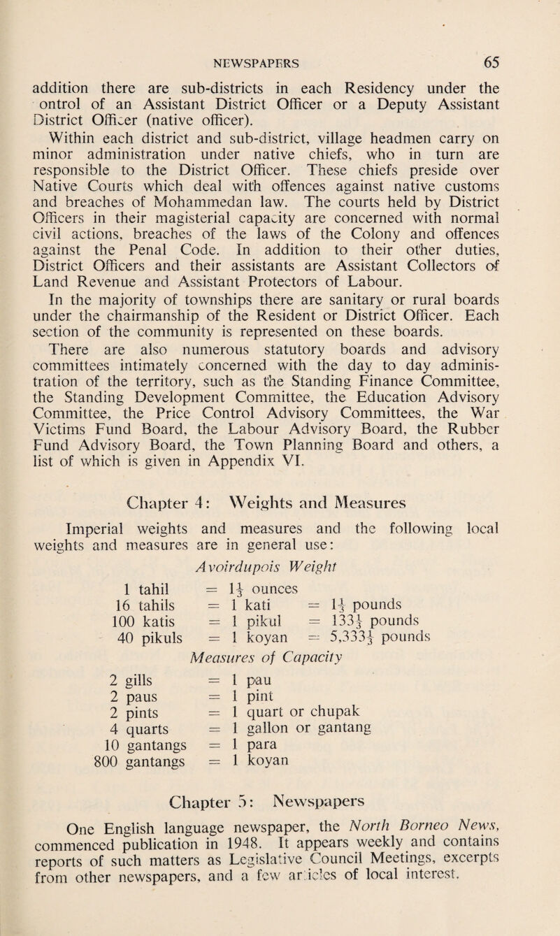 addition there are sub-districts in each Residency under the ontrol of an Assistant District Officer or a Deputy Assistant District Officer (native officer). Within each district and sub-district, village headmen carry on minor administration under native chiefs, who in turn are responsible to the District Officer. These chiefs preside over Native Courts which deal with offences against native customs and breaches of Mohammedan law. The courts held by District Officers in their magisterial capacity are concerned with normal civil actions, breaches of the laws of the Colony and offences against the Penal Code. In addition to their other duties. District Officers and their assistants are Assistant Collectors of Land Revenue and Assistant Protectors of Labour. In the majority of townships there are sanitary or rural boards under the chairmanship of the Resident or District Officer. Each section of the community is represented on these boards. There are also numerous statutory boards and advisory committees intimately concerned with the day to day adminis¬ tration of the territory, such as the Standing Finance Committee, the Standing Development Committee, the Education Advisory Committee, the Price Control Advisory Committees, the War Victims Fund Board, the Labour Advisory Board, the Rubber Fund Advisory Board, the Town Planning Board and others, a list of which is given in Appendix VI. Chapter 4: Weights and Measures Imperial weights and measures and the following local weights and measures are in general use: Avoirdupois Weight 1 tahil = 1} ounces 16 tahils = 1 kati = 1} pounds 100 katis = 1 pikul = 133} pounds 40 pikuls = 1 koyan —- 5,333} pounds Measures of Capacity 2 gills = 1 p<au 2 paus = 1 pint 2 pints = 1 quart or chupak 4 quarts = 1 gallon or gantang 10 gantangs = 1 para 800 gantangs = 1 koyan Chapter 5: Newspapers One English language newspaper, the North Borneo News, commenced publication in 1948. It appears weekly and contains reports of such matters as Legislative Council Meetings, excerpts from other newspapers, and a few articles of local interest.