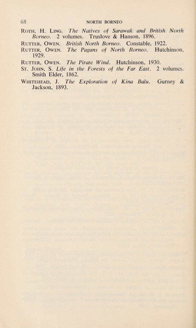 Roth, H. Ling. The Natives of Sarawak and British North Borneo. 2 volumes. Truslove & Hanson, 1896. Rutter, Owen. British North Borneo. Constable, 1922. Rutter, Owen. The Pagans of North Borneo. Hutchinson, 1929. Rutter, Owen. The Pirate Wind. Hutchinson, 1930. St. John, S. Life in the Forests of the Far East. 2 volumes. Smith Elder, 1862. Whitehead, J. The Exploration of Kina Balu. Gurney & Jackson, 1893.