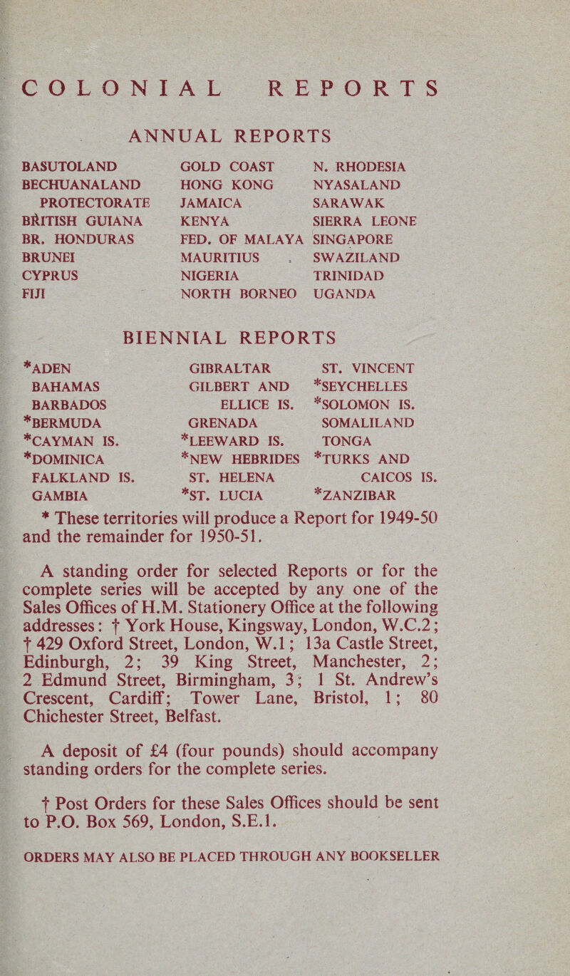 COLONIAL REPORTS ANNUAL REPORTS BASUTOLAND BECHUANALAND PROTECTORATE BRITISH GUIANA BR. HONDURAS BRUNEI CYPRUS FIJI GOLD COAST HONG KONG JAMAICA KENYA FED. OF MALAYA MAURITIUS NIGERIA NORTH BORNEO N. RHODESIA NYASALAND SARAWAK SIERRA LEONE SINGAPORE SWAZILAND TRINIDAD UGANDA BIENNIAL REPORTS *ADEN BAHAMAS BARBADOS *BERMUDA *CAYMAN IS. *DOMINICA FALKLAND IS GAMBIA GIBRALTAR GILBERT AND ELLICE IS. GRENADA * LEEWARD IS. *NEW HEBRIDES ST. HELENA *ST. LUCIA ST. VINCENT ^SEYCHELLES * SOLOMON IS. SOMALILAND TONGA *TURKS AND CAICOS IS ^ZANZIBAR * These territories will produce a Report for 1949-50 and the remainder for 1950-51. A standing order for selected Reports or for the complete series will be accepted by any one of the Sales Offices of H.M. Stationery Office at the following addresses: t York House, Kingsway, London, W.C.2; f 429 Oxford Street, London, W.l; 13a Castle Street, Edinburgh, 2; 39 King Street, Manchester, 2; 2 Edmund Street, Birmingham, 3; 1 St. Andrew’s Crescent, Cardiff; Tower Lane, Bristol, 1; 80 Chichester Street, Belfast. A deposit of £4 (four pounds) should accompany standing orders for the complete series. f Post Orders for these Sales Offices should be sent to P.O. Box 569, London, S.E.l. ORDERS MAY ALSO BE PLACED THROUGH ANY BOOKSELLER