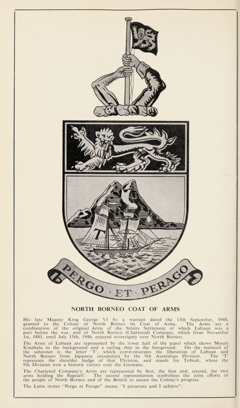 NORTH BORNEO COAT OF ARMS His late Majesty King George VI by a warrant dated the 13th September, 1948, granted to the Colony of North Borneo its Coat of Arms. The Arms are a combination of the original Arms of the Straits Settlement of which Labuan was a part before the war, and of North Borneo (Chartered) Company, which from November 1st, 1881, until July 15th, 1946, enjoyed sovereignty over North Borneo. The Arms of Labuan are represented by the lower half of the panel which shows Mount Kinabalu in the background and a sailing ship in the foreground. On the mainsail of the schooner is the letter ‘T’, which commemorates the liberation of Labuan and North Borneo from Japanese occupation by the 9th Australian Division. The ‘T’ represents the shoulder badge of that Division, and stands for Tobruk, where the 9th Division won a historic victory over the Germans. The Chartered Company’s Arms are represented by first, the lion and, second, the two arms holding the flagstaff. The second representation symbolizes the joint efforts of the people of North Borneo and of the British to secure the Colony’s progress. The Latin motto “Pergo et Perago” means “1 persevere and 1 achieve”.