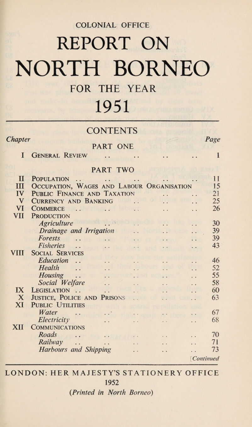 REPORT ON NORTH BORNEO FOR THE YEAR 1951 CONTENTS Chapter Page PART ONE I General Review • • • • 1 PART TWO II Population .. • • • • 11 III Occupation, Wages and Labour Organisation 15 IV Public Finance and Taxation 23 V Currency and Banking 25 VI Commerce 26 VII Production Agriculture 30 Drainage and Irrigation 39 Forests 39 Fisheries 43 VIII Social Services Education 46 Health 52 Housing 55 Social Welfare 58 IX Legislation 60 X Justice, Police and Prisons . . 63 XI Public Utilities Water 67 Electricity 68 XII Communications Roads 70 Railway . . 71 Harbours and Shipping * . 73 [Continued LONDON: HER MAJESTY’S STATIONERY OFFICE 1952 {Printed in North Borneo)