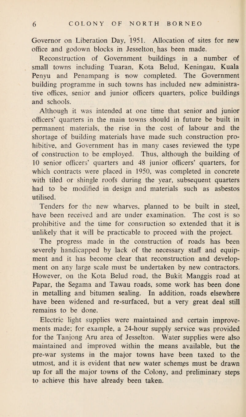 Governor on Liberation Day, 1951. Allocation of sites for new office and godown blocks in Jesselton, has been made. Reconstruction of Government buildings in a number of small towns including Tuaran, Kota Belud, Keningau, Kuala Penyu and Penampang is now completed. The Government building programme in such towns has included new administra¬ tive offices, senior and junior officers quarters, police buildings and schools. Although it was intended at one time that senior and junior officers’ quarters in the main towns should in future be built in permanent materials, the rise in the cost of labour and the shortage of building materials have made such construction pro¬ hibitive, and Government has in many cases reviewed the type of construction to be employed. Thus, although the building of 10 senior officers’ quarters and 48 junior officers’ quarters, for which contracts were placed in 1950, was completed in concrete with tiled or shingle roofs during the year, subsequent quarters had to be modified in design and materials such as asbestos utilised. Tenders for the new wharves, planned to be built in steel, have been received and are under examination. The cost is so prohibitive and the time for construction so extended that it is unlikely that it will be practicable to proceed with the project. The progress made in the construction of roads has been severely handicapped by lack of the necessary staff and equip¬ ment and it has become clear that reconstruction and develop¬ ment on any large scale must be undertaken by new contractors. However, on the Kota Belud road, the Bukit Manggis road at Papar, the Segama and Tawau roads, some work has been done in metalling and bitumen sealing. In addition, roads elsewhere have been widened and re-surfaced, but a very great deal still remains to be done. Electric light supplies were maintained and certain improve¬ ments made; for example, a 24-hour supply service was provided for the Tanjong Aru area of Jesselton. Water supplies were also maintained and improved within the means available, but the pre-war systems in the major towns have been taxed to the utmost, and it is evident that new water schemas must be drawn up for all the major towns of the Colony, and preliminary steps to achieve this have already been taken.