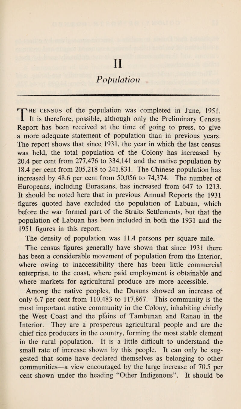 Population The census of the population was completed in June, 1951. It is therefore, possible, although only the Preliminary Census Report has been received at the time of going to press, to give a more adequate statement of population than in previous years. The report shows that since 1931, the year in which the last census was held, the total population of the Colony has increased by 20.4 per cent from 277,476 to 334,141 and the native population by 18.4 per cent from 205,218 to 241,831. The Chinese population has increased by 48.6 per cent from 50,056 to 74,374. The number of Europeans, including Eurasians, has increased from 647 to 1213. It should be noted here that in previous Annual Reports the 1931 figures quoted have excluded the population of Labuan, which before the war formed part of the Straits Settlements, but that the population of Labuan has been included in both the 1931 and the 1951 figures in this report. The density of population was 11.4 persons per square mile. The census figures generally have shown that since 1931 there has been a considerable movement of population from the Interior, where owing to inaccessibility there has been little commercial enterprise, to the coast, where paid employment is obtainable and where markets for agricultural produce are more accessible. Among the native peoples, the Dusuns showed an increase of only 6.7 per cent from 110,483 to 117,867. This community is the most important native community in the Colony, inhabiting chiefly the West Coast and the plains of Tambunan and Ranau in the Interior. They are a prosperous agricultural people and are the chief rice producers in the country, forming the most stable element in the rural population. It is a little difficult to understand the small rate of increase shown by this people. It can only be sug¬ gested that some have declared themselves as belonging to other communities—a view encouraged by the large increase of 70.5 per cent shown under the heading “Other Indigenous”. It should be