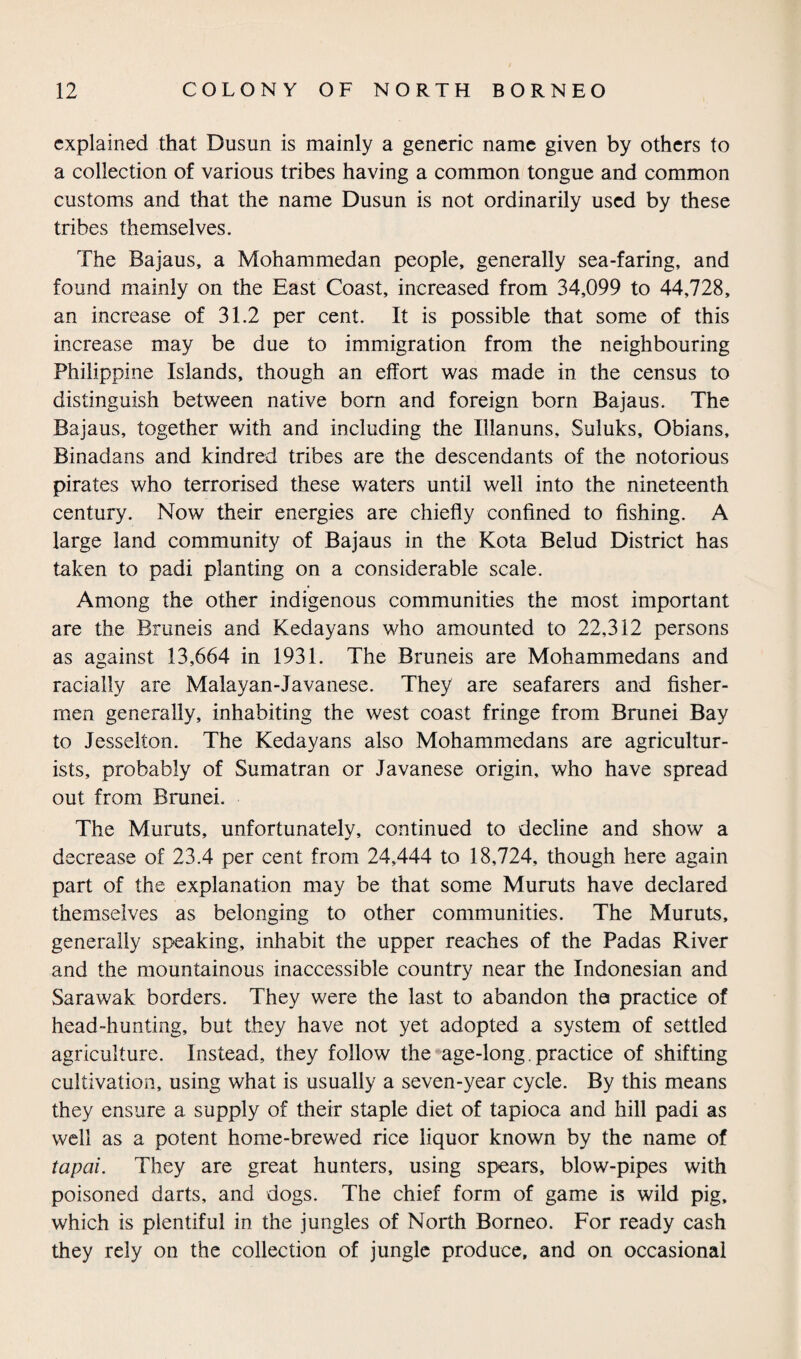 explained that Dusun is mainly a generic name given by others to a collection of various tribes having a common tongue and common customs and that the name Dusun is not ordinarily used by these tribes themselves. The Bajaus, a Mohammedan people, generally sea-faring, and found mainly on the East Coast, increased from 34,099 to 44,728, an increase of 31.2 per cent. It is possible that some of this increase may be due to immigration from the neighbouring Philippine Islands, though an effort was made in the census to distinguish between native bom and foreign born Bajaus. The Bajaus, together with and including the Illanuns, Suluks, Obians, Binadans and kindred tribes are the descendants of the notorious pirates who terrorised these waters until well into the nineteenth century. Now their energies are chiefly confined to fishing. A large land community of Bajaus in the Kota Belud District has taken to padi planting on a considerable scale. Among the other indigenous communities the most important are the Bruneis and Kedayans who amounted to 22,312 persons as against 13,664 in 1931. The Bruneis are Mohammedans and racially are Malayan-Javanese. They are seafarers and fisher¬ men generally, inhabiting the west coast fringe from Brunei Bay to Jesselton. The Kedayans also Mohammedans are agricultur¬ ists, probably of Sumatran or Javanese origin, who have spread out from Brunei. The Muruts, unfortunately, continued to decline and show a decrease of 23.4 per cent from 24,444 to 18,724, though here again part of the explanation may be that some Muruts have declared themselves as belonging to other communities. The Muruts, generally speaking, inhabit the upper reaches of the Padas River and the mountainous inaccessible country near the Indonesian and Sarawak borders. They were the last to abandon the practice of head-hunting, but they have not yet adopted a system of settled agriculture. Instead, they follow the age-long. practice of shifting cultivation, using what is usually a seven-year cycle. By this means they ensure a supply of their staple diet of tapioca and hill padi as well as a potent home-brewed rice liquor known by the name of tapal. They are great hunters, using spears, blow-pipes with poisoned darts, and dogs. The chief form of game is wild pig, which is plentiful in the jungles of North Borneo. For ready cash they rely on the collection of jungle produce, and on occasional