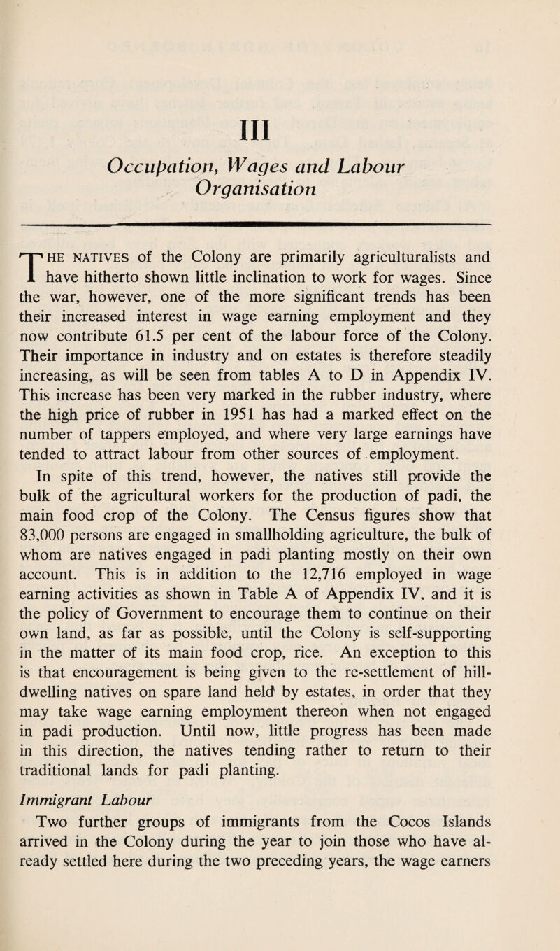 Ill Occupation, Wages and Labour Organisation The natives of the Colony are primarily agriculturalists and have hitherto shown little inclination to work for wages. Since the war, however, one of the more significant trends has been their increased interest in wage earning employment and they now contribute 61.5 per cent of the labour force of the Colony. Their importance in industry and on estates is therefore steadily increasing, as will be seen from tables A to D in Appendix IV. This increase has been very marked in the rubber industry, where the high price of rubber in 1951 has had a marked effect on the number of tappers employed, and where very large earnings have tended to attract labour from other sources of employment. In spite of this trend, however, the natives still provide the bulk of the agricultural workers for the production of padi, the main food crop of the Colony. The Census figures show that 83,000 persons are engaged in smallholding agriculture, the bulk of whom are natives engaged in padi planting mostly on their own account. This is in addition to the 12,716 employed in wage earning activities as shown in Table A of Appendix IV, and it is the policy of Government to encourage them to continue on their own land, as far as possible, until the Colony is self-supporting in the matter of its main food crop, rice. An exception to this is that encouragement is being given to the re-settlement of hill¬ dwelling natives on spare land held by estates, in order that they may take wage earning employment thereon when not engaged in padi production. Until now, little progress has been made in this direction, the natives tending rather to return to their traditional lands for padi planting. Immigrant Labour Two further groups of immigrants from the Cocos Islands arrived in the Colony during the year to join those who have al¬ ready settled here during the two preceding years, the wage earners