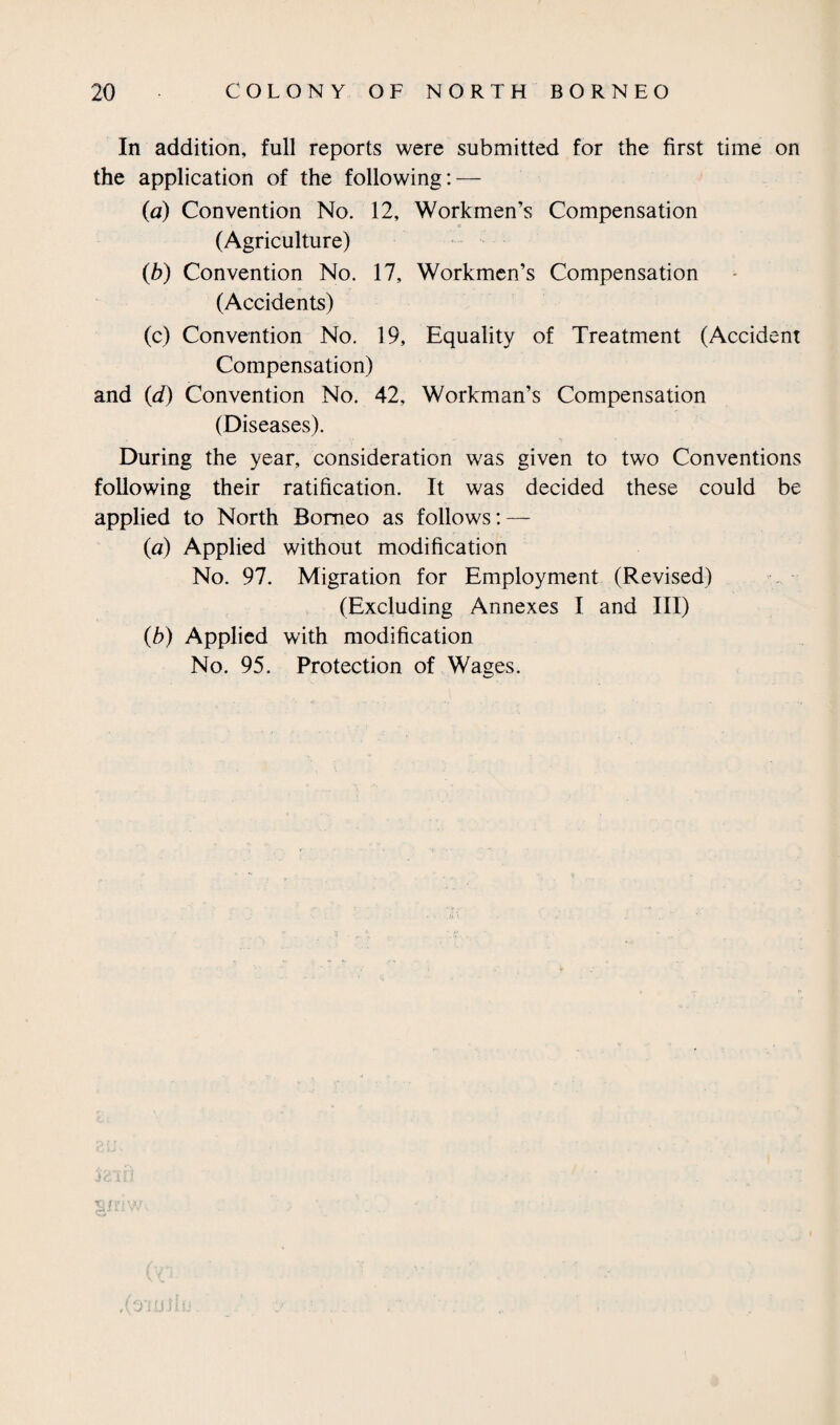 In addition, full reports were submitted for tbe first time on the application of the following: — (a) Convention No. 12, Workmen’s Compensation (Agriculture) (b) Convention No. 17, Workmen’s Compensation (Accidents) (c) Convention No. 19, Equality of Treatment (Accident Compensation) and (d) Convention No. 42, Workman’s Compensation (Diseases). During the year, consideration was given to two Conventions following their ratification. It was decided these could be applied to North Borneo as follows: — (a) Applied without modification No. 97. Migration for Employment (Revised) (Excluding Annexes I and III) (b) Applied with modification No. 95. Protection of Wages. j * 5