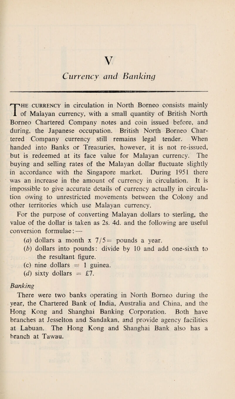 Currency and Banking The currency in circulation in North Borneo consists mainly of Malayan currency, with a small quantity of British North Borneo Chartered Company notes and coin issued before, and during, the Japanese occupation. British North Borneo Char¬ tered Company currency still remains legal tender. When handed into Banks or Treasuries, however, it is not re-issued, but is redeemed at its face value for Malayan currency. The buying and selling rates of the Malayan dollar fluctuate slightly in accordance with the Singapore market. During 1951 there was an increase in the amount of currency in circulation. It is impossible to give accurate details of currency actually in circula¬ tion owing to unrestricted movements between the Colony and other territories which use Malayan currency. For the purpose of converting Malayan dollars to sterling, the value of the dollar is taken as 2s. 4d. and the following are useful conversion formulae: — (a) dollars a month x 7/5= pounds a year. (b) dollars into pounds: divide by 10 and add one-sixth to the resultant figure. (c) nine dollars = 1 guinea. (d) sixty dollars = £7. Banking There were two banks operating in North Borneo during the year, the Chartered Bank of India, Australia and China, and the Hong Kong and Shanghai Banking Corporation. Both have branches at Jesselton and Sandakan, and provide agency facilities at Labuan. The Hong Kong and Shanghai Bank also has a branch at Tawau.