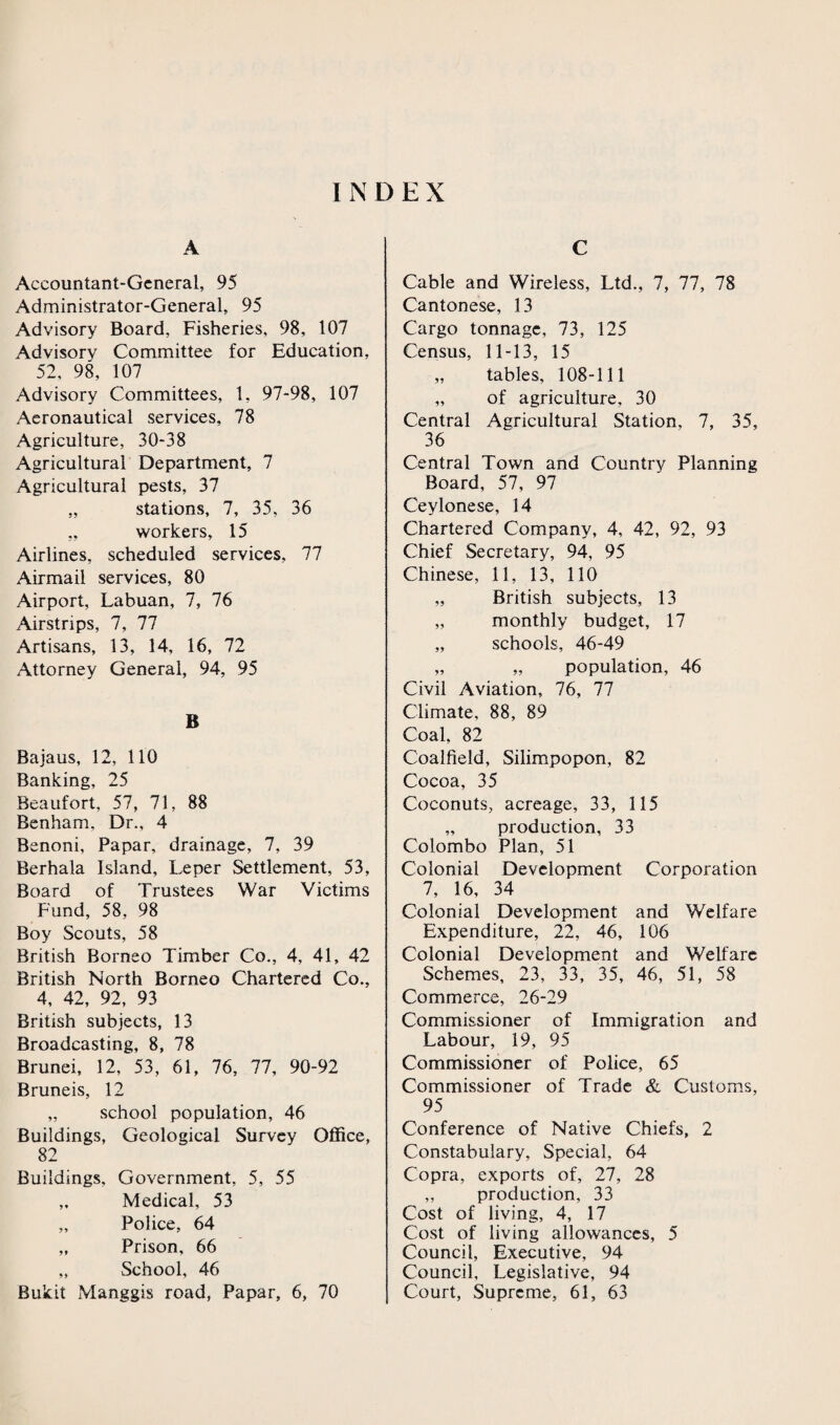 INDEX A Accountant-General, 95 Administrator-General, 95 Advisory Board, Fisheries, 98, 107 Advisory Committee for Education, 52, 98, 107 Advisory Committees, 1, 97-98, 107 Aeronautical services, 78 Agriculture, 30-38 Agricultural Department, 7 Agricultural pests, 37 „ stations, 7, 35, 36 „ workers, 15 Airlines, scheduled services, 77 Airmail services, 80 Airport, Labuan, 7, 76 Airstrips, 7, 77 Artisans, 13, 14, 16, 72 Attorney General, 94, 95 B Bajaus, 12, 110 Banking, 25 Beaufort, 57, 71, 88 Benham, Dr., 4 Benoni, Papar, drainage, 7, 39 Berhala Island, Leper Settlement, 53, Board of Trustees War Victims Fund, 58, 98 Boy Scouts, 58 British Borneo Timber Co., 4, 41, 42 British North Borneo Chartered Co., 4, 42, 92, 93 British subjects, 13 Broadcasting, 8, 78 Brunei, 12, 53, 61, 76, 77, 90-92 Bruneis, 12 „ school population, 46 Buildings, Geological Survey Office, 82 Buildings, Government, 5, 55 „ Medical, 53 „ Police, 64 „ Prison, 66 „ School, 46 Bukit Manggis road, Papar, 6, 70 C Cable and Wireless, Ltd., 7, 77, 78 Cantonese, 13 Cargo tonnage, 73, 125 Census, 11-13, 15 „ tables, 108-111 „ of agriculture, 30 Central Agricultural Station, 7, 35, 36 Central Town and Country Plannine Board, 57, 97 Ceylonese, 14 Chartered Company, 4, 42, 92, 93 Chief Secretary, 94, 95 Chinese, 11, 13, 110 „ British subjects, 13 „ monthly budget, 17 „ schools, 46-49 „ „ population, 46 Civil Aviation, 76, 77 Climate, 88, 89 Coal, 82 Coalfield, Silimpopon, 82 Cocoa, 35 Coconuts, acreage, 33, 115 „ production, 33 Colombo Plan, 51 Colonial Development Corporation 7, 16, 34 Colonial Development and Welfare Expenditure, 22, 46, 106 Colonial Development and Welfare Schemes, 23, 33, 35, 46, 51, 58 Commerce, 26-29 Commissioner of Immigration and Labour, 19, 95 Commissioner of Police, 65 Commissioner of Trade & Customs, 95 Conference of Native Chiefs, 2 Constabulary, Special, 64 Copra, exports of, 27, 28 „ production, 33 Cost of living, 4, 17 Cost of living allowances, 5 Council, Executive, 94 Council, Legislative, 94 Court, Supreme, 61, 63