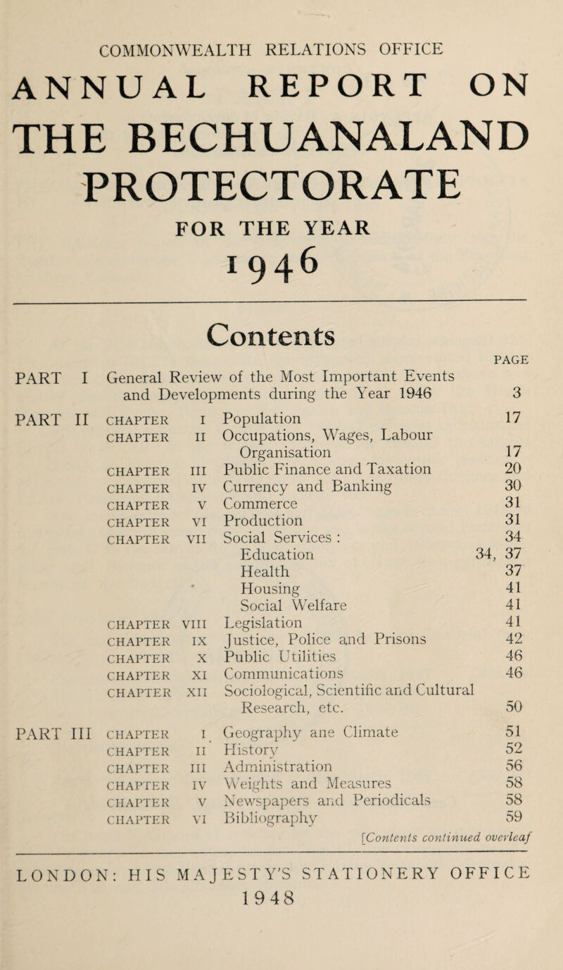 COMMONWEALTH RELATIONS OFFICE ANNUAL REPORT ON THE BECHUANALAND PROTECTORATE FOR THE YEAR 1946 Contents PAGE PART I General Review of the Most Im.portant Events and Developments during the Year 1946 3 PART II CHAPTER I Population 17 CHAPTER II Occupations, Wages, Labour Organisation 17 CHAPTER III Public Finance and Taxation 20 CHAPTER IV Currency and Banking 30 CHAPTER V Commerce 31 CHAPTER VI Production 31 CHAPTER vii Social Services : 34 Education 34, 37 Health 37 * Housing 41 Social Welfare 41 CHAPTER vni Legislation 41 CHAPTER IX Justice, Police and Prisons 42 CHAPTER X Public Utilities 46 CHAPTER XI Communications 46 CHAPTER XII Sociological, Scientific and Cultural Research, etc. 50 PART HI CHAPTER p Geography ane Climate 51 CHAPTER II History 52 CHAPTER III Administration 56 CHAPTER IV Weights and Measures 58 CHAPTER V Newspapers and Periodicals 58 CHAPTER VI Bibliography 59 [Contents continued overleaf LONDON: HIS MAJESTY’S STATIONERY OFFICE 1948
