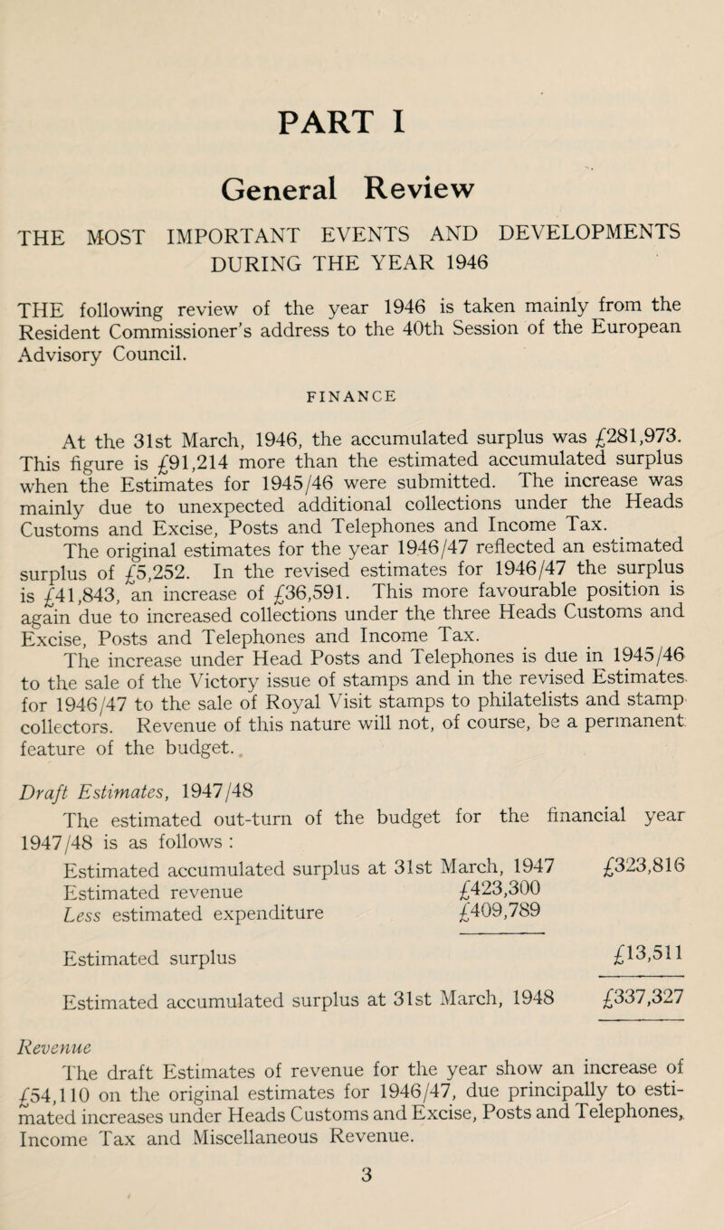 PART 1 General Review THE MOST IMPORTANT EVENTS AND DEVELOPMENTS DURING THE YEAR 1946 THE following review of the year 1946 is taken mainly from the Resident Commissioner’s address to the 40th Session of the European Advisory Council. FINANCE At the 31st March, 1946, the accumulated surplus was £281,973. This figure is £91,214 more than the estimated accumulated surplus when the Estimates for 1945/46 were submitted. The increase was mainly due to unexpected additional collections under the Heads Customs and Excise, Posts and Telephones and Income Tax. The original estimates for the year 1946/47 reflected an estimated surplus of £5,252. In the revised estimates for 1946/47 the surplus is £41,843, an increase of £36,591. This more favourable position is again due to increased collections under the three Heads Customs and Excise, Posts and Telephones and Income Tax. The increase under Head Posts and Telephones is due in 1945/46 to the sale of the Victory issue of stamps and in the revised Estimates, for 1946/47 to the sale of Royal Visit stamps to philatelists and stamp collectors. Revenue of this nature will not, of course, be a permanent, feature of the budget.. Draft Estimates, 1947/48 The estimated out-turn of the budget for the financial year 1947/48 is as follows : Estimated accumulated surplus at 31st March, 1947 Estimated revenue £423,300 Less estimated expenditure £409,789 Estimated surplus Estimated accumulated surplus at 31st March, 1948 Revenue The draft Estimates of revenue for the year show an increase of £54,110 on the original estimates for 1946/47, due principally to esti¬ mated increases under Heads Customs and Excise, Posts and Telephones,. Income Tax and Miscellaneous Revenue. £323,816 £13,511 £337,327