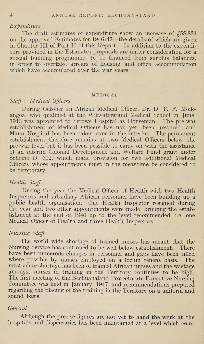 Expenditure The draft estimates of expenditure show an increase of £55,851 on the approved Estimates for 1946/47—the details of which are given in Chapter III of Part II of this Report. In addition to the expendi¬ ture provided in the Estimates proposals are under consideration for a special building programme, to be financed from surplus balances, in order to overtake arrears of housing and office accommodation which have accumulated over the war years. MEDICAL Staff: Medical Officers During October an African Medical Officer, Dr. D. T. F. Moik- angoa, who qualified at the Witwatersrand Medical School in June, 1946 was appointed to Serowe Hospital as Houseman. The pre-war establishment of Medical Officeis has not yet been restored and Maun Hospital has been taken over in the interim. The permanent establishment therefore remains at two Medical Officers below the pre-war level but it has been possible to carry on with the assistance of an interim Colonial Development and Welfare Fund grant under Scheme D. 602, which made provision for two additional Medical Officers whose appointments must in the meantime be considered to be temporary. Health Staff During the year the Medical Officer of Health with two Health Inspectors and subsidiary African personnel have been building up a public health organisation. One Health Inspector resigned during the year and two other appointments were made, bringing the estab¬ lishment at the end of 1946 up to the level recommended, i.e. one Medical Officer of Health and three Health Inspectors. Nursing Staff The world wide shortage of trained nurses has meant that the Nursing Service has continued to be well below establishment. There have been numerous changes in personnel and gaps have been filled where possible by nurses employed on a locum tenens basis. The most acute shortage has been of trained African nurses and the wastage amongst nurses in training in the Territory continues to be high. The first meeting of the Bechuanaland Protectorate Executive Nursing Committee was held in January, 1947, and recommendations prepared regarding the placing of the training in the Territory on a uniform and sound basis. General Although the precise figures are not yet to hand the work at the hospitals and dispensaries has been maintained at a level which com-