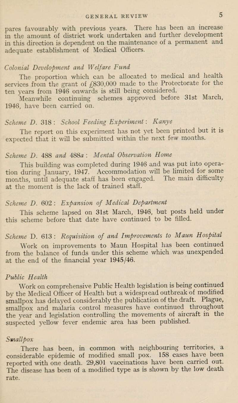 pares favourably with previous years. There has been an increase in the amount of district work undertaken and further development in this direction is dependent on the maintenance of a permanent and adequate establishment of Medical Officers. Colonial Development and Welfare Fund The proportion which can be allocated to medical and health services from the grant of £830,000 made to the Protectorate for the ten years from 1946 onwards is still being considered. Meanwhile continuing schemes approved before 31st March, 1946, have been carried on. Scheme D. 318 : School Feeding Experiment : Kanye The report on this experiment has not yet been printed but it is expected that it will be submitted within the next few months. Scheme D. 488 and 488^ : Mental Observation Home This building was completed during 1946 and was put into opera¬ tion during January, 1947, Accommodation will be limited for some months, until adequate staff has been engaged. The main difficulty at the moment is the lack of trained staff. Scheme D. 602 : Expansion of Medical Department This scheme lapsed on 31st March, 1946, but posts held under this scheme before that date have continued to be hlled. Scheme D. 613 : Requisition of and Improvements to Maun Hospital Work on improvements to Maun Hospital has been continued from the balance of funds under this scheme which was unexpended at the end of the financial year 1945/46. Public Health Work on comprehensive Public Health legislation is being continued by the Medical Officer of Health but a widespiead outbreak of modified smallpox has delayed considerably the publication of the draft. Plague, smallpox and malaria control measures have continued throughout the year and legislation controlling the movements of aircraft in the suspected yellow fever endemic area has been published. Smallpox There has been, in common with neighbouring territories, a considerable epidemic of modihed small pox. 158 cases have been reported with one death. 29,801 vaccinations have been carried out. The disease has been of a modified type as is shown by the low death rate.